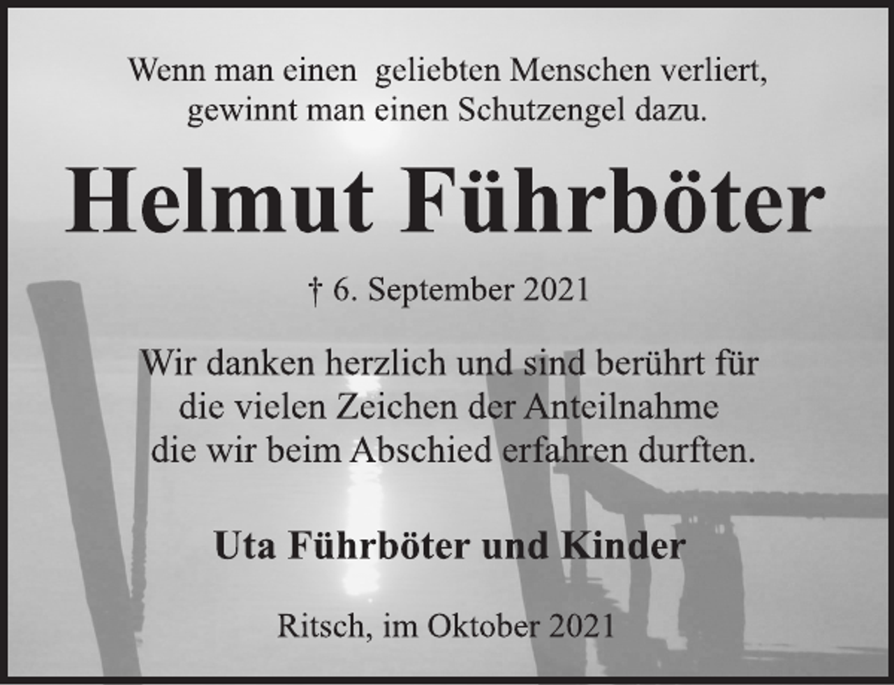 <p>Wenn man einen geliebten Menschen verliert,<br />gewinnt man einen Schutzengel dazu.<br />Helmut Führböter<br />† 6. September 2021<br />Wir danken herzlich und sind berührt für<br />die vielen Zeichen der Anteilnahme<br />die wir beim Abschied erfahren durften.<br />Uta Führböter und Kinder<br />Ritsch, im Oktober 2021</p>