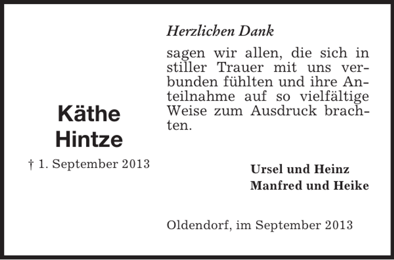 <p>Käthe<br />Hintze<br />† 1. September 2013</p><p>Herzlichen Dank<br />sagen wir allen, die sich in<br />stiller Trauer mit uns verbunden fühlten und ihre Anteilnahme auf so vielfältige<br />Weise zum Ausdruck brachten.<br />Ursel und Heinz<br />Manfred und Heike<br />Oldendorf, im September 2013</p>