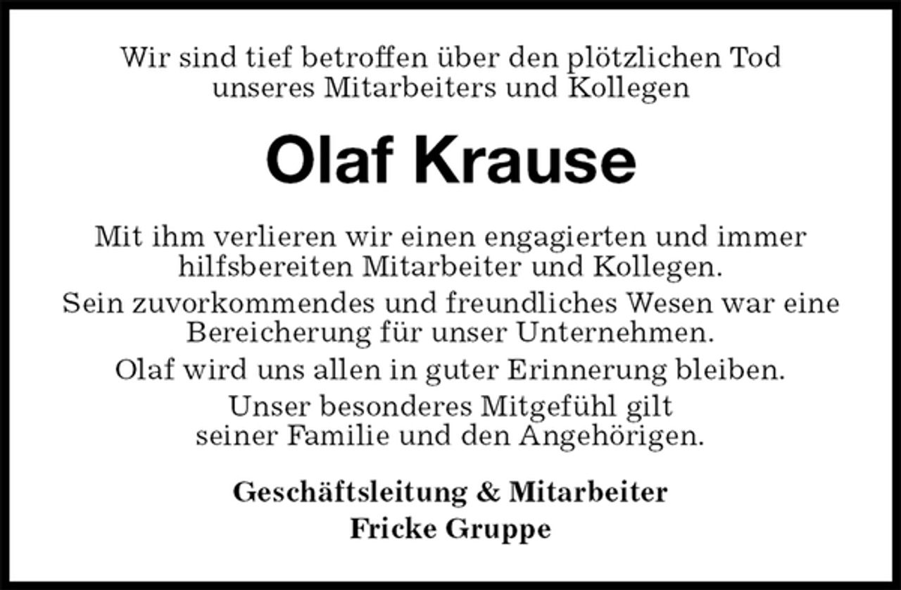 <p>Wir sind tief betroffen über den plötzlichen Tod<br />unseres Mitarbeiters und Kollegen<br />Olaf Krause<br />Mit ihm verlieren wir einen engagierten und immer hilfsbereiten Mitarbeiter und Kollegen.<br />Sein zuvorkommendes und freundliches Wesen war eine Bereicherung für unser Unternehmen.<br />Olaf wird uns allen in guter Erinnerung bleiben.<br />Unser besonderes Mitgefühl gilt<br />seiner Familie und den Angehörigen.<br />Geschäftsleitung &amp; Mitarbeiter<br />Fricke Gruppe</p>