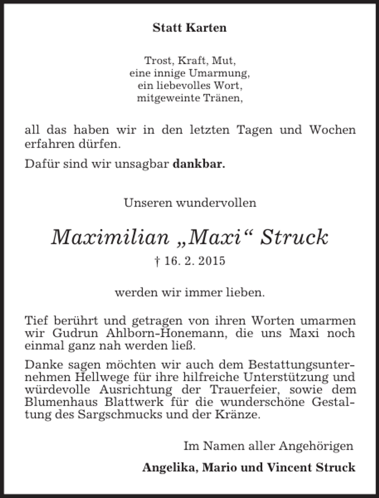 <p>Statt Karten<br />Trost, Kraft, Mut,<br />eine innige Umarmung,<br />ein liebevolles Wort,<br />mitgeweinte Tränen,<br />all das haben wir in den letzten Tagen und Wochen<br />erfahren dürfen.<br />Dafür sind wir unsagbar dankbar.<br />Unseren wundervollen<br />Maximilian „Maxi“ Struck<br />† 16. 2. 2015<br />werden wir immer lieben.<br />Tief berührt und getragen von ihren Worten umarmen wir Gudrun Ahlborn-Honemann, die uns Maxi noch einmal ganz nah werden ließ.<br />Danke sagen möchten wir auch dem Bestattungsunternehmen Hellwege für ihre hilfreiche Unterstützung und würdevolle Ausrichtung der Trauerfeier, sowie dem Blumenhaus Blattwerk für die wunderschöne Gestaltung des Sargschmucks und der Kränze.<br />Im Namen aller Angehörigen<br />Angelika, Mario und Vincent Struck</p>