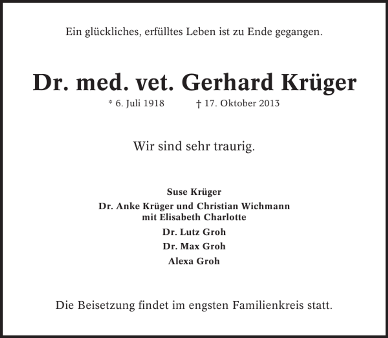 <p>Ein glückliches, erfülltes Leben ist zu Ende gegangen.</p><p>Dr. med. vet. Gerhard Krüger<br />* 6. Juli 1918</p><p>† 17. Oktober 2013</p><p>Wir sind sehr traurig.</p><p>Suse Krüger<br />Dr. Anke Krüger und Christian Wichmann<br />mit Elisabeth Charlotte<br />Dr. Lutz Groh<br />Dr. Max Groh<br />Alexa Groh</p><p>Die Beisetzung findet im engsten Familienkreis statt.</p>