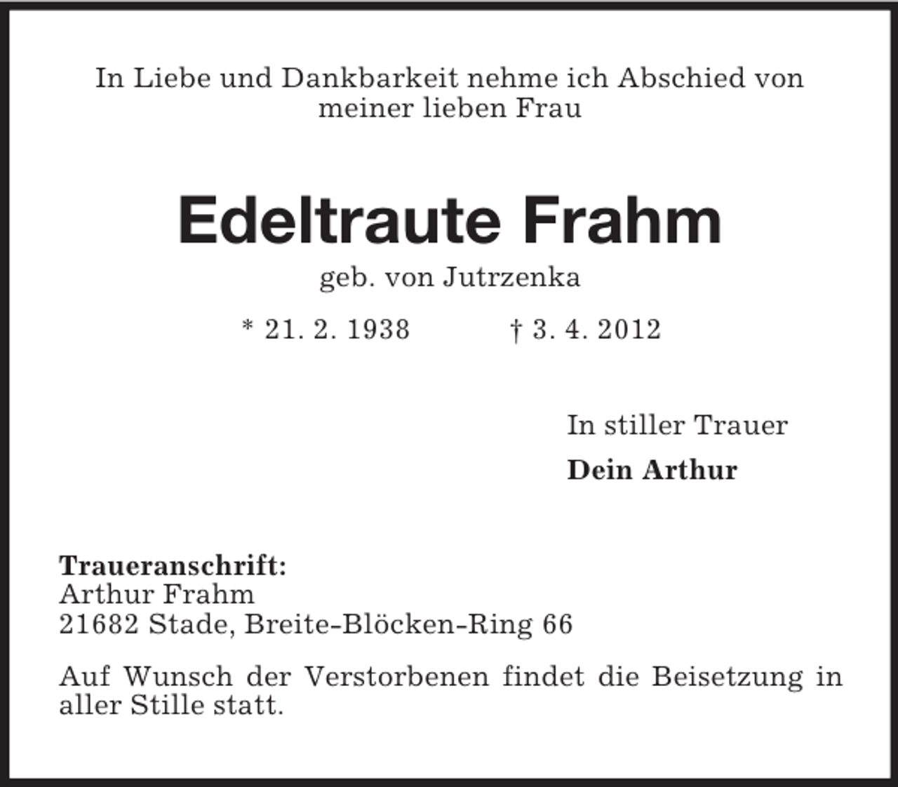 <p>In Liebe und Dankbarkeit nehme ich Abschied von<br />meiner lieben Frau</p><p>Edeltraute Frahm<br />geb. von Jutrzenka<br />* 21. 2. 1938</p><p>† 3. 4. 2012<br />In stiller Trauer<br />Dein Arthur</p><p>Traueranschrift:<br />Arthur Frahm<br />21682 Stade, Breite-Blöcken-Ring 66<br />Auf Wunsch der Verstorbenen findet die Beisetzung in<br />aller Stille statt.</p>
