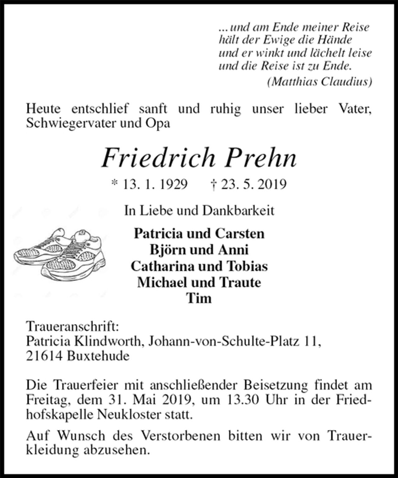 <p>... und am Ende meiner Reise<br />hält der Ewige die Hände<br />und er winkt und lächelt leise<br />und die Reise ist zu Ende.<br />(Matthias Claudius)<br />Heute entschlief sanft und ruhig unser lieber Vater, Schwiegervater und Opa<br />Friedrich Prehn<br />* 13. 1. 1929 † 23. 5. 2019<br />In Liebe und Dankbarkeit<br />Patricia und Carsten<br />Björn und Anni<br />Catharina und Tobias<br />Michael und Traute<br />Tim<br />Traueranschrift:<br />Patricia Klindworth, Johann-von-Schulte-Platz 11,<br />21614 Buxtehude</p><p>Die Trauerfeier mit anschließender Beisetzung findet am Freitag, dem 31. Mai 2019, um 13.30 Uhr in der Friedhofskapelle Neukloster statt.<br />Auf Wunsch des Verstorbenen bitten wir von Trauer-<br />kleidung abzusehen.</p>
