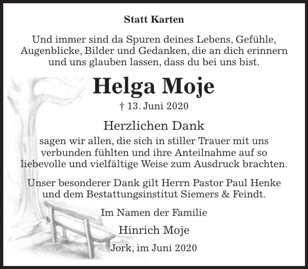 <p>Statt Karten<br />Und immer sind da Spuren deines Lebens, Gefühle,<br />Augenblicke, Bilder und Gedanken, die an dich erinnern und uns glauben lassen, dass du bei uns bist.<br />Helga Moje<br />† 13. Juni 2020<br />Herzlichen Dank<br />sagen wir allen, die sich in stiller Trauer mit uns<br />verbunden fühlten und ihre Anteilnahme auf so<br />liebevolle und vielfältige Weise zum Ausdruck brachten.<br />Unser besonderer Dank gilt Herrn Pastor Paul Henke<br />und dem Bestattungsinstitut Siemers &amp; Feindt.<br />Im Namen der Familie<br />Hinrich Moje<br />Jork, im Juni 2020</p>