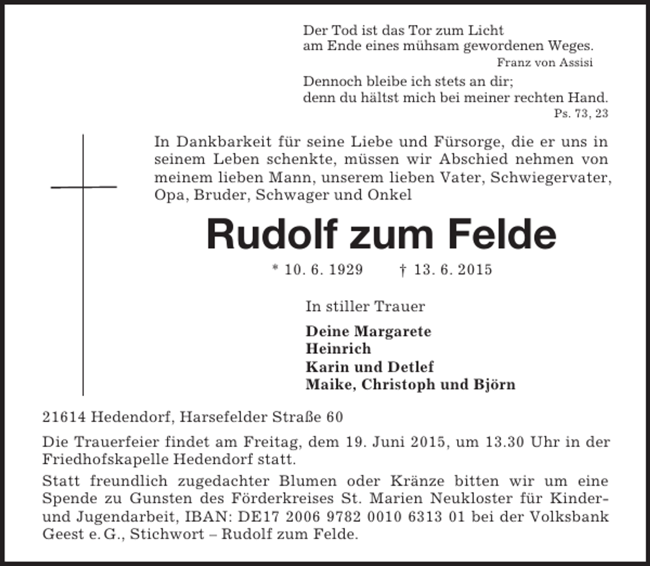 <p>Der Tod ist das Tor zum Licht<br />am Ende eines mühsam gewordenen Weges.<br />Franz von Assisi<br />Dennoch bleibe ich stets an dir;<br />denn du hältst mich bei meiner rechten Hand.<br />Ps. 73, 23<br />In Dankbarkeit für seine Liebe und Fürsorge, die er uns in seinem Leben schenkte, müssen wir Abschied nehmen von meinem lieben Mann, unserem lieben Vater, Schwiegervater, Opa, Bruder, Schwager und Onkel<br />Rudolf zum Felde<br />* 10. 6. 1929 † 13. 6. 2015<br />In stiller Trauer<br />Deine Margarete<br />Heinrich<br />Karin und Detlef<br />Maike, Christoph und Björn<br />21614 Hedendorf, Harsefelder Straße 60<br />Die Trauerfeier findet am Freitag, dem 19. Juni 2015, um 13.30 Uhr in der Friedhofskapelle Hedendorf statt.<br />Statt freundlich zugedachter Blumen oder Kränze bitten wir um eine Spende zu Gunsten des Förderkreises St. Marien Neukloster für Kinder- und Jugendarbeit, IBAN: DE17 2006 9782 0010 6313 01 bei der Volksbank Geest e. G., Stichwort – Rudolf zum Felde.</p>