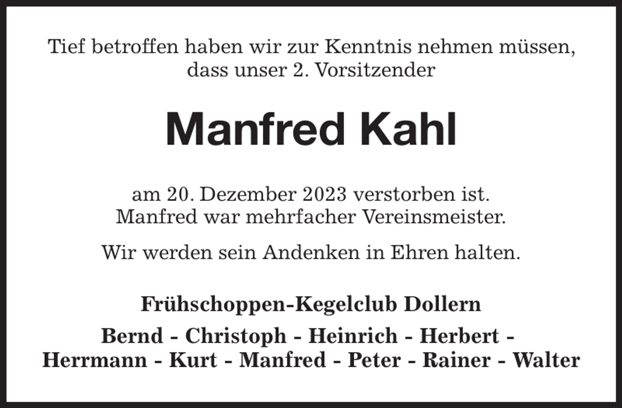 <p>Tief betroffen haben wir zur Kenntnis nehmen müssen, dass unser 2. Vorsitzender<br />Manfred Kahl<br />am 20. Dezember 2023 verstorben ist.<br />Manfred war mehrfacher Vereinsmeister.<br />Wir werden sein Andenken in Ehren halten.<br />Frühschoppen-Kegelclub Dollern<br />Bernd - Christoph - Heinrich - Herbert -<br />Herrmann - Kurt - Manfred - Peter - Rainer - Walter</p>
