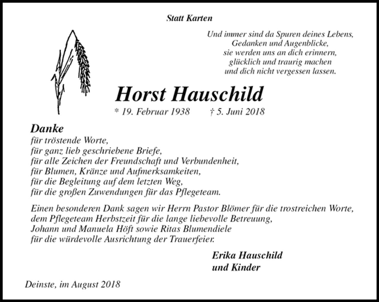 <p>Statt Karten<br />Und immer sind da Spuren deines Lebens,<br />Gedanken und Augenblicke,<br />sie werden uns an dich erinnern,<br />glücklich und traurig machen<br />und dich nicht vergessen lassen.<br />Horst Hauschild<br />* 19. Februar 1938 † 5. Juni 2018<br />Danke<br />für tröstende Worte,<br />für ganz lieb geschriebene Briefe,<br />für alle Zeichen der Freundschaft und Verbundenheit,<br />für Blumen, Kränze und Aufmerksamkeiten,<br />für die Begleitung auf dem letzten Weg,<br />für die großen Zuwendungen für das Pflegeteam.<br />Einen besonderen Dank sagen wir Herrn Pastor Blömer für die trostreichen Worte,<br />dem Pflegeteam Herbstzeit für die lange liebevolle Betreuung,<br />Johann und Manuela Höft sowie Ritas Blumendiele<br />für die würdevolle Ausrichtung der Trauerfeier.<br />Erika Hauschild<br />und Kinder<br />Deinste, im August 2018</p>