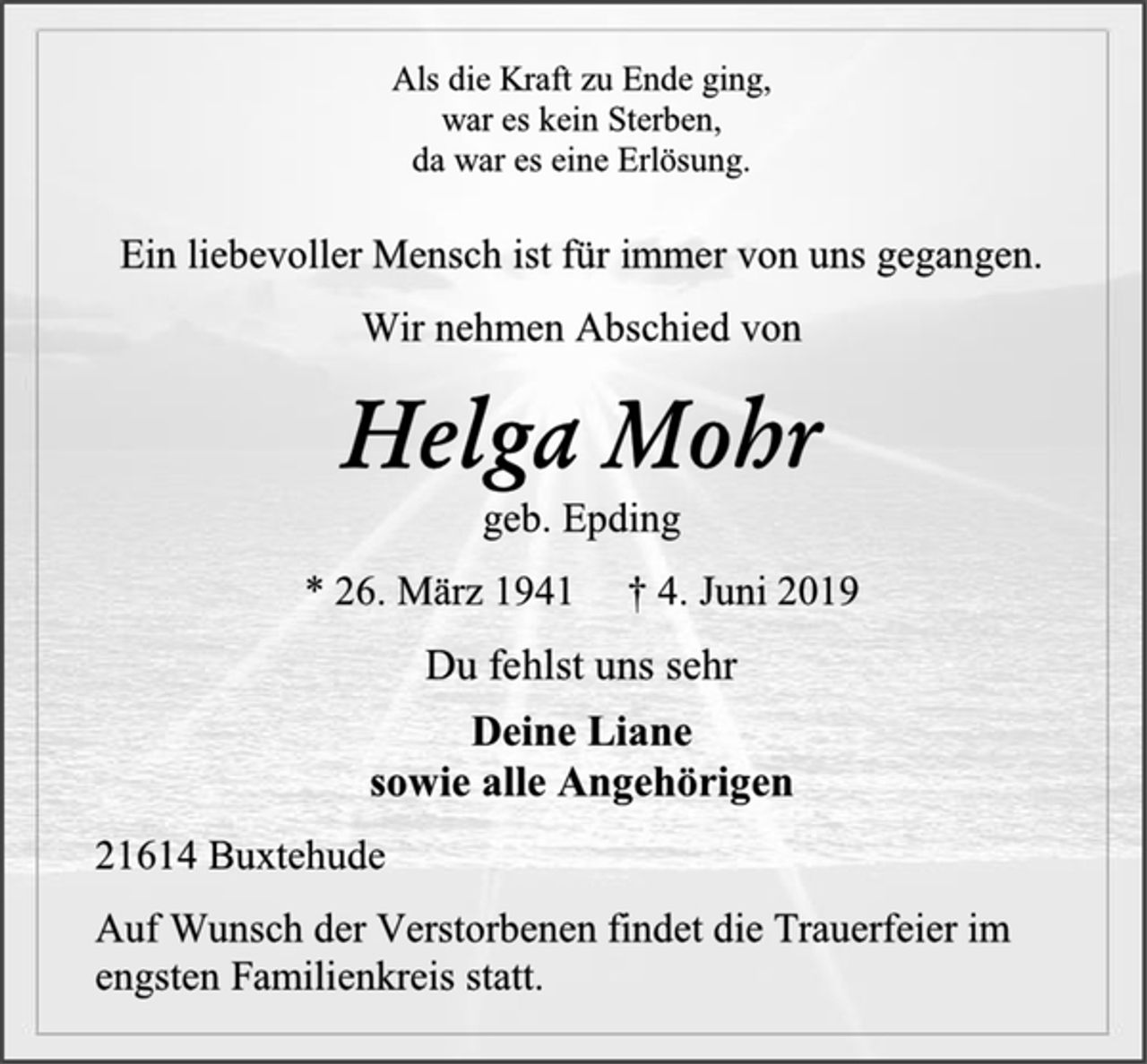 <p>Als die Kraft zu Ende ging,<br />war es kein Sterben,<br />da war es eine Erlösung.<br />Ein liebevoller Mensch ist für immer von uns gegangen.<br />Wir nehmen Abschied von<br />Helga Mohr<br />geb. Epding<br />* 26. März 1941 † 4. Juni 2019<br />Du fehlst uns sehr<br />Deine Liane<br />sowie alle Angehörigen<br />21614 Buxtehude<br />Auf Wunsch der Verstorbenen findet die Trauerfeier im engsten Familienkreis statt.</p>