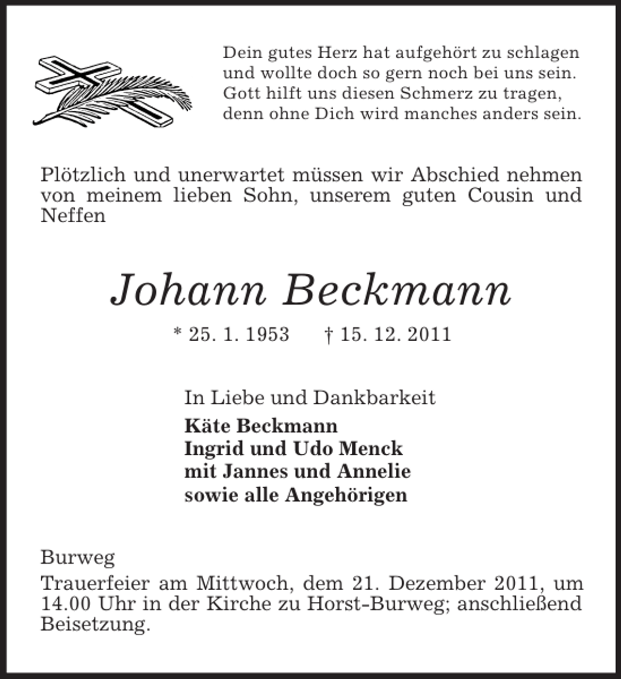 <p>Dein gutes Herz hat aufgehört zu schlagen<br />und wollte doch so gern noch bei uns sein.<br />Gott hilft uns diesen Schmerz zu tragen,<br />denn ohne Dich wird manches anders sein.<br />Plötzlich und unerwartet müssen wir Abschied nehmen von meinem lieben Sohn, unserem guten Cousin und Neffen<br />Johann Beckmann<br />* 25. 1. 1953 † 15. 12. 2011<br />In Liebe und Dankbarkeit<br />Käte Beckmann<br />Ingrid und Udo Menck<br />mit Jannes und Annelie<br />sowie alle Angehörigen<br />Burweg<br />Trauerfeier am Mittwoch, dem 21. Dezember 2011, um 14.00 Uhr in der Kirche zu Horst-Burweg; anschließend Beisetzung.</p>