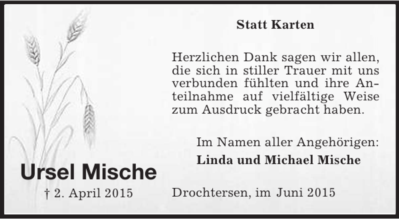 <p>Ursel Mische<br />† 2. April 2015<br />Statt Karten<br />Herzlichen Dank sagen wir allen, die sich in stiller Trauer mit uns verbunden fühlten und ihre Anteilnahme auf vielfältige Weise zum Ausdruck gebracht haben.<br />Im Namen aller Angehörigen:<br />Linda und Michael Mische<br />Drochtersen, im Juni 2015</p>