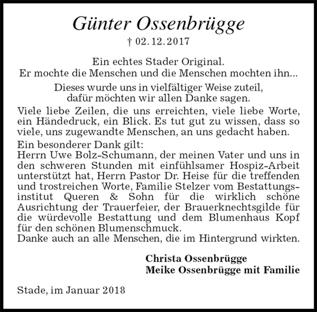 <p>Günter Ossenbrügge<br />† 02. 12. 2017<br />Ein echtes Stader Original.<br />Er mochte die Menschen und die Menschen mochten ihn...<br />Dieses wurde uns in vielfältiger Weise zuteil,<br />dafür möchten wir allen Danke sagen.<br />Viele liebe Zeilen, die uns erreichten, viele liebe Worte, ein Händedruck, ein Blick. Es tut gut zu wissen, dass so viele, uns zugewandte Menschen, an uns gedacht haben.<br />Ein besonderer Dank gilt:<br />Herrn Uwe Bolz-Schumann, der meinen Vater und uns in den schweren Stunden mit einfühlsamer Hospiz-Arbeit<br />unterstützt hat, Herrn Pastor Dr. Heise für die treffenden und trostreichen Worte, Familie Stelzer vom Bestattungsinstitut Queren &amp; Sohn für die wirklich schöne<br />Ausrichtung der Trauerfeier, der Brauerknechtsgilde für die würdevolle Bestattung und dem Blumenhaus Kopf für den schönen Blumenschmuck.<br />Danke auch an alle Menschen, die im Hintergrund wirkten.<br />Christa Ossenbrügge<br />Meike Ossenbrügge mit Familie<br />Stade, im Januar 2018</p>