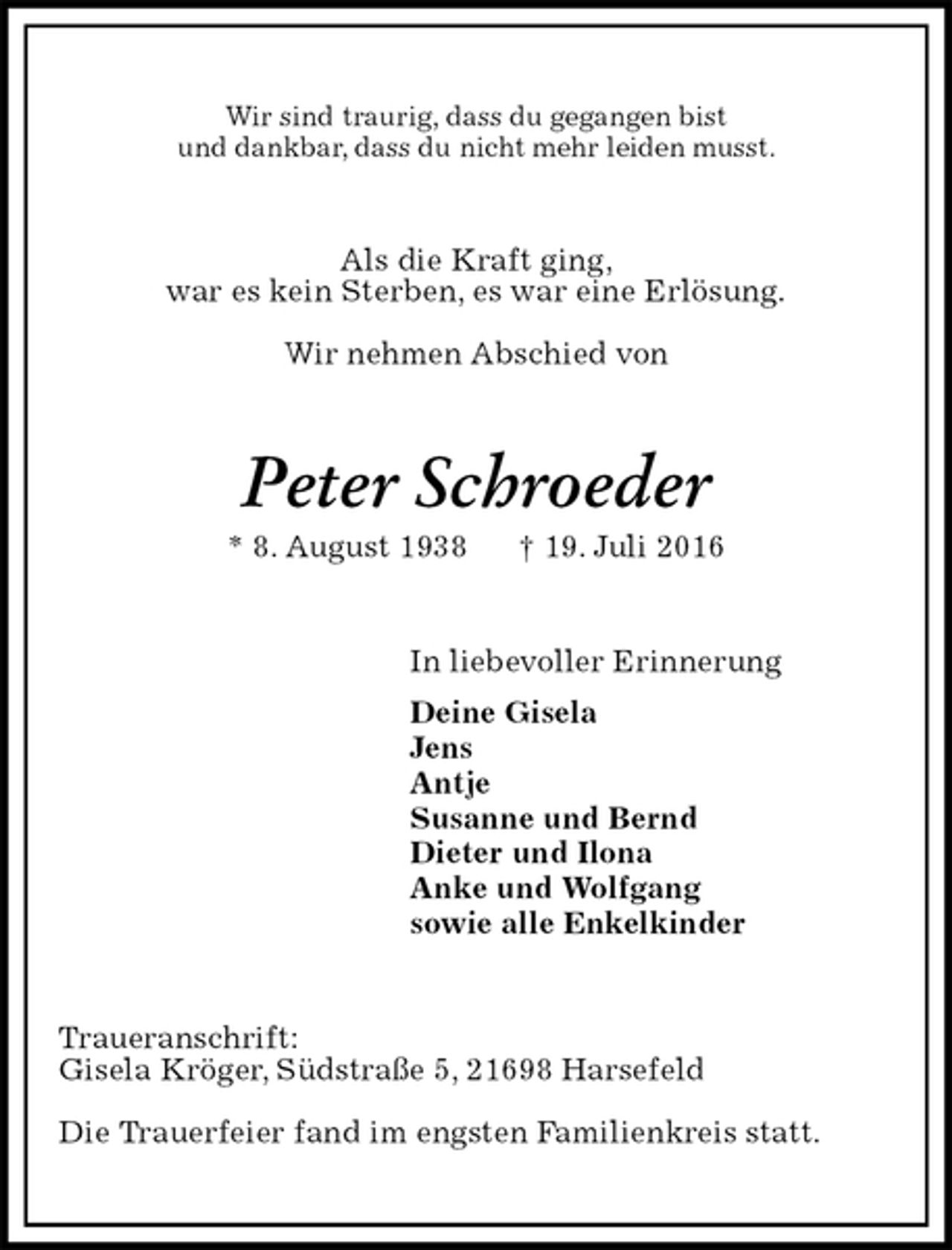 <p>Wir sind traurig, dass du gegangen bist<br />und dankbar, dass du nicht mehr leiden musst.<br />Als die Kraft ging,<br />war es kein Sterben, es war eine Erlösung.</p>
<p>Wir nehmen Abschied von<br />Peter Schroeder<br />* 8. August 1938 † 19. Juli 2016<br />In liebevoller Erinnerung<br />Deine Gisela<br />Jens<br />Antje<br />Susanne und Bernd<br />Dieter und Ilona<br />Anke und Wolfgang<br />sowie alle Enkelkinder<br />Traueranschrift:<br />Gisela Kröger, Südstraße 5, 21698 Harsefeld<br />Die Trauerfeier fand im engsten Familienkreis statt.</p>