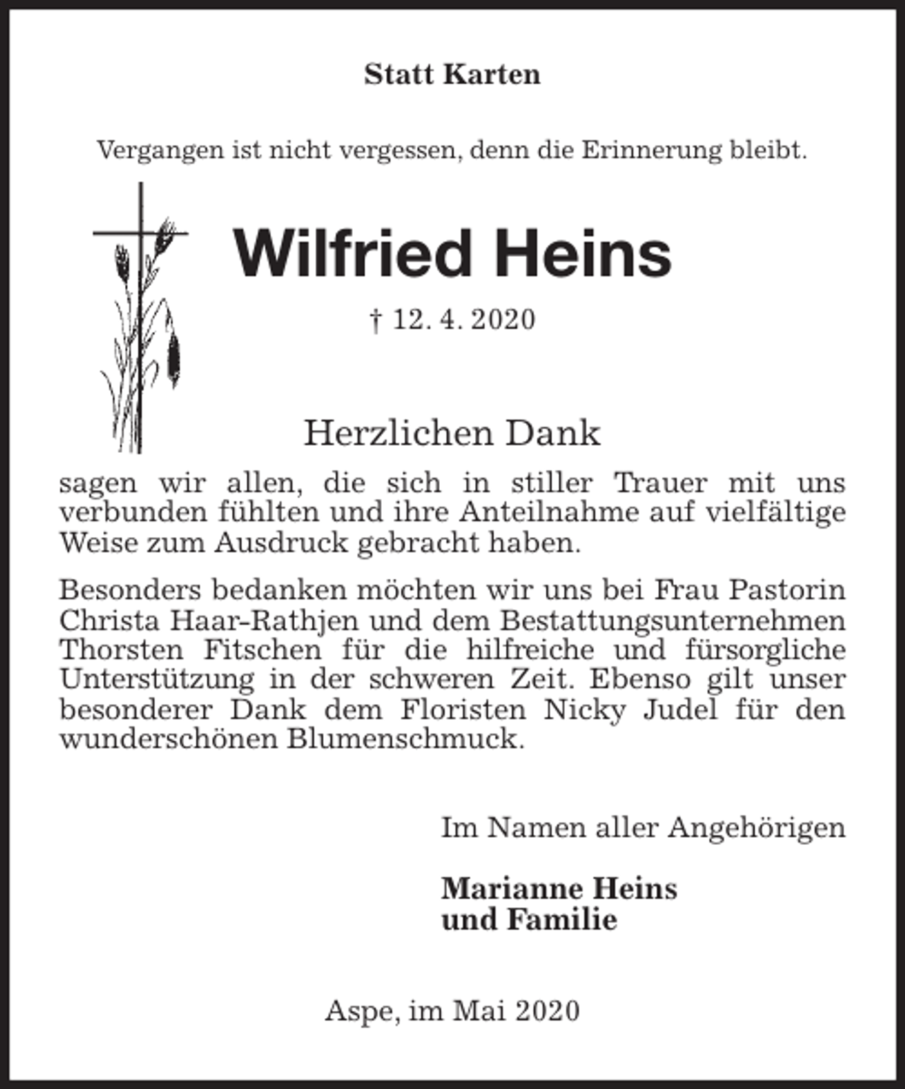<p>Statt Karten<br />Vergangen ist nicht vergessen, denn die Erinnerung bleibt.<br />Wilfried Heins<br />† 12. 4. 2020<br />Herzlichen Dank<br />sagen wir allen, die sich in stiller Trauer mit uns<br />verbunden fühlten und ihre Anteilnahme auf vielfältige Weise zum Ausdruck gebracht haben.<br />Besonders bedanken möchten wir uns bei Frau Pastorin Christa Haar-Rathjen und dem Bestattungsunternehmen<br />Thorsten Fitschen für die hilfreiche und fürsorgliche<br />Unterstützung in der schweren Zeit. Ebenso gilt unser besonderer Dank dem Floristen Nicky Judel für den wunderschönen Blumenschmuck.<br />Im Namen aller Angehörigen</p>
<p>Marianne Heins<br />und Familie<br />Aspe, im Mai 2020</p>