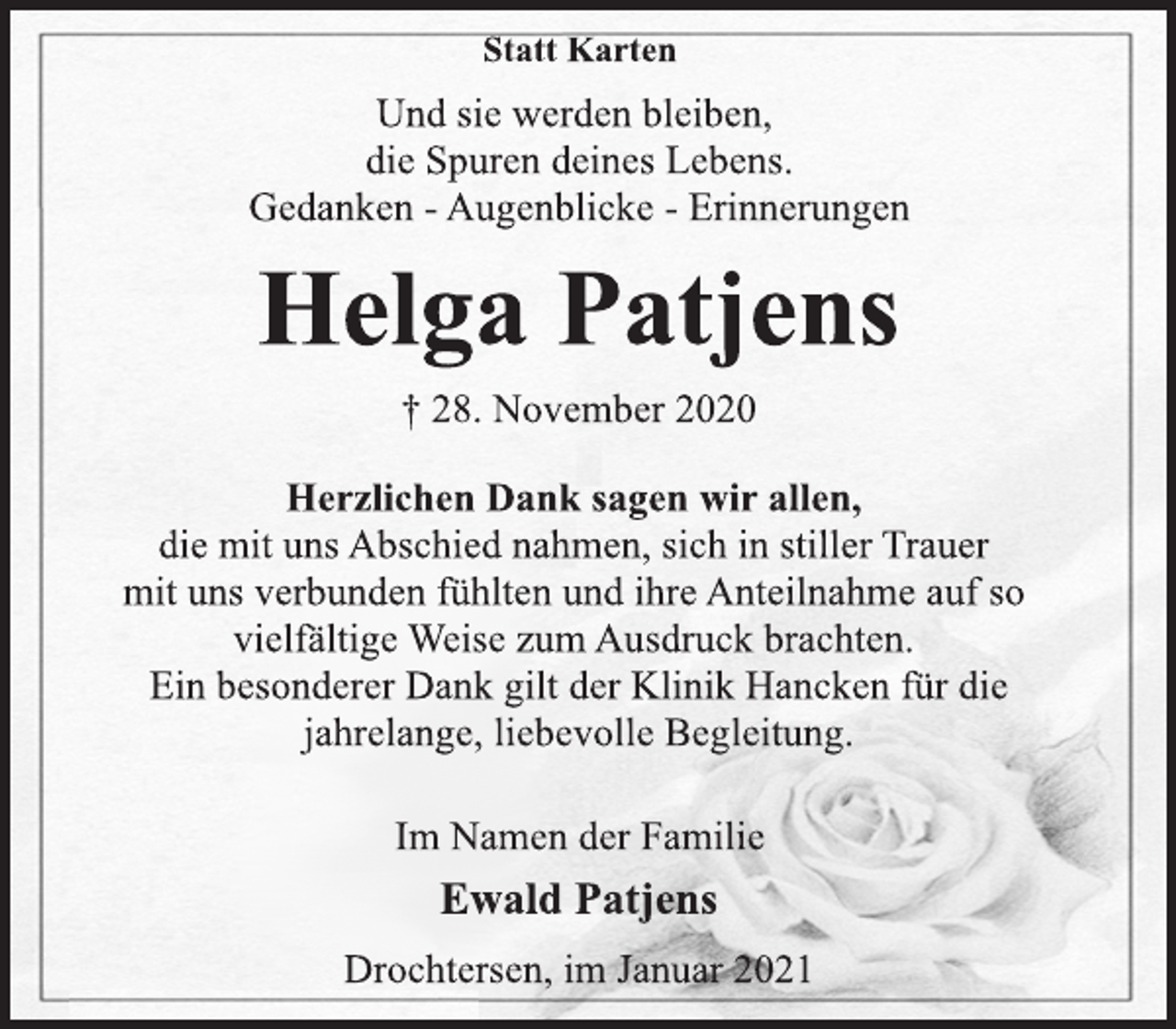 <p>Statt Karten<br />Und sie werden bleiben,<br />die Spuren deines Lebens.<br />Gedanken - Augenblicke - Erinnerungen<br />Helga Patjens<br />† 28. November 2020<br />Herzlichen Dank sagen wir allen,<br />die mit uns Abschied nahmen, sich in stiller Trauer<br />mit uns verbunden fühlten und ihre Anteilnahme auf so<br />vielfältige Weise zum Ausdruck brachten.<br />Ein besonderer Dank gilt der Klinik Hancken für die<br />jahrelange, liebevolle Begleitung.<br />Im Namen der Familie<br />Ewald Patjens<br />Drochtersen, im Januar 2021</p>
