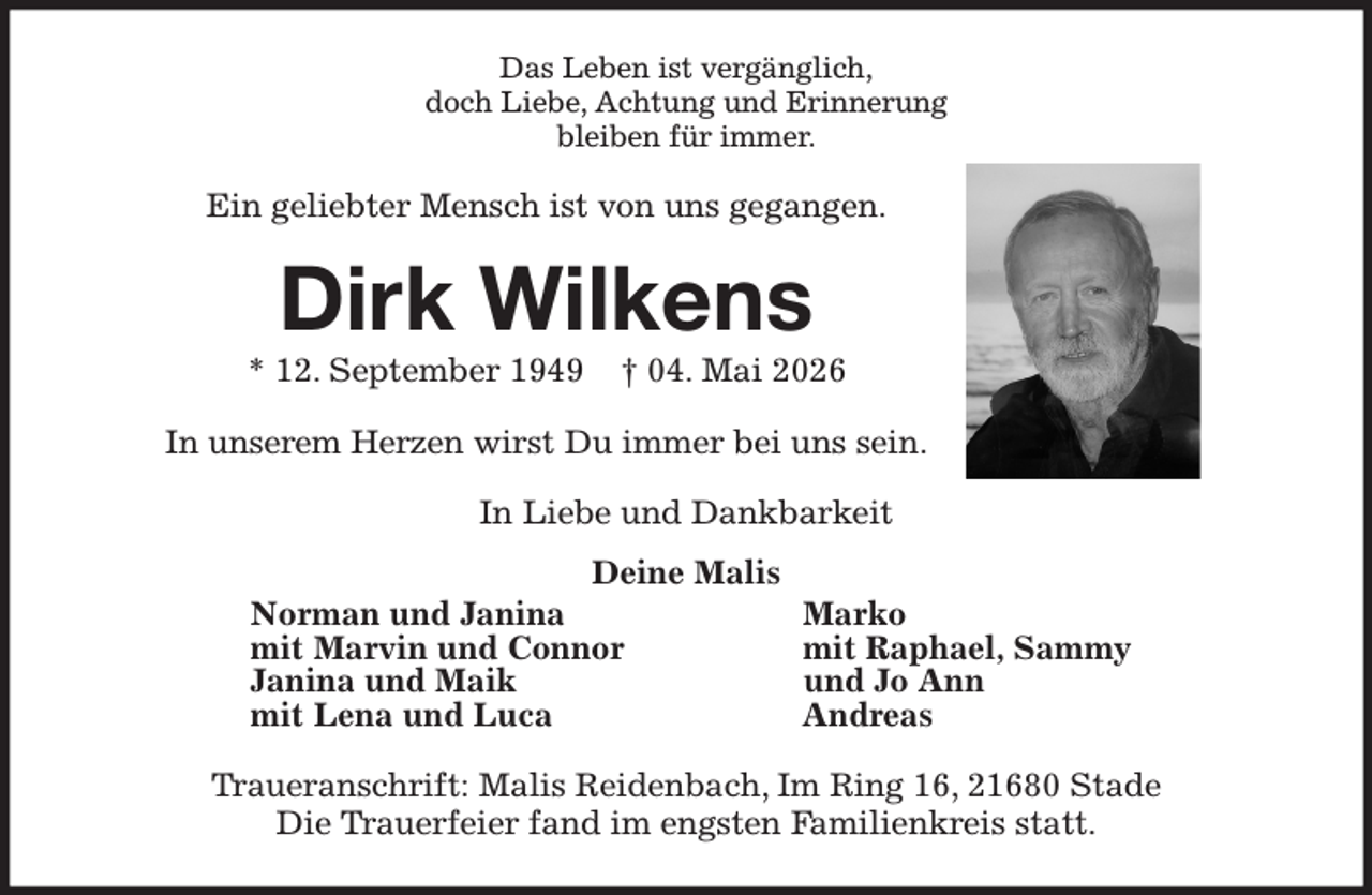 <p>Das Leben ist vergänglich,<br />doch Liebe, Achtung und Erinnerung<br />bleiben für immer.<br />Ein geliebter Mensch ist von uns gegangen.<br />Dirk Wilkens<br />* 12. September 1949 † 04. Mai 2026<br />In unserem Herzen wirst Du immer bei uns sein.<br />In Liebe und Dankbarkeit<br />Deine Malis<br />Norman und Janina Marko<br />mit Marvin und Connor mit Raphael, Sammy<br />Janina und Maik und Jo Ann<br />mit Lena und Luca Andreas<br />Traueranschrift: Malis Reidenbach, Im Ring 16, 21680 Stade<br />Die Trauerfeier fand im engsten Familienkreis statt.</p>