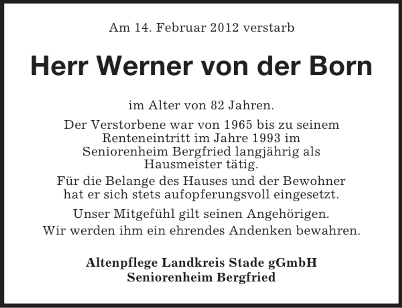 <p>Am 14. Februar 2012 verstarb</p><p>Herr Werner von der Born<br />im Alter von 82 Jahren.<br />Der Verstorbene war von 1965 bis zu seinem<br />Renteneintritt im Jahre 1993 im<br />Seniorenheim Bergfried langjährig als<br />Hausmeister tätig.<br />Für die Belange des Hauses und der Bewohner<br />hat er sich stets aufopferungsvoll eingesetzt.<br />Unser Mitgefühl gilt seinen Angehörigen.<br />Wir werden ihm ein ehrendes Andenken bewahren.<br />Altenpflege Landkreis Stade gGmbH<br />Seniorenheim Bergfried</p>
