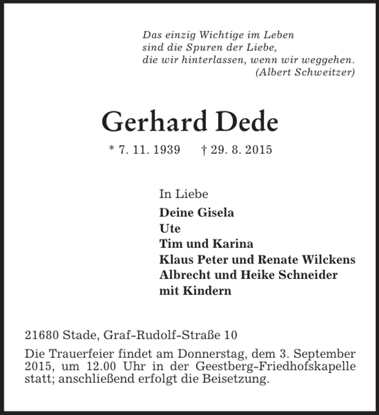 <p>Das einzig Wichtige im Leben<br />sind die Spuren der Liebe,<br />die wir hinterlassen, wenn wir weggehen.<br />(Albert Schweitzer)<br />Gerhard Dede<br />* 7. 11. 1939 † 29. 8. 2015<br />In Liebe<br />Deine Gisela<br />Ute<br />Tim und Karina<br />Klaus Peter und Renate Wilckens<br />Albrecht und Heike Schneider<br />mit Kindern<br />21680 Stade, Graf-Rudolf-Straße 10<br />Die Trauerfeier findet am Donnerstag, dem 3. September 2015, um 12.00 Uhr in der Geestberg-Friedhofskapelle statt; anschließend erfolgt die Beisetzung.</p>