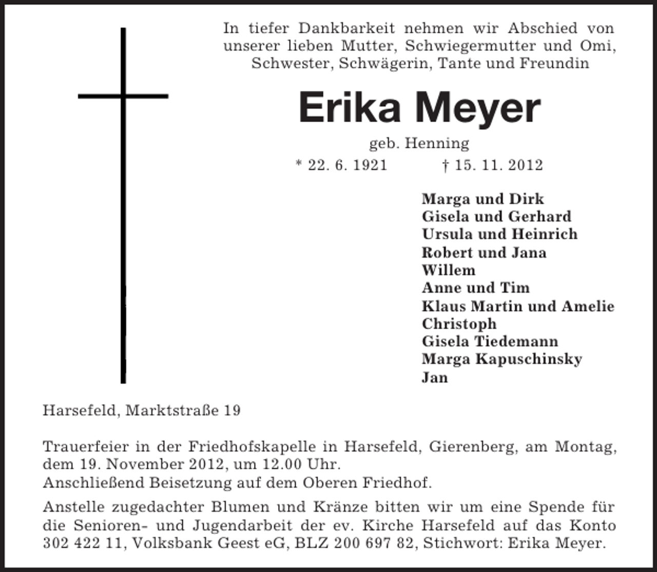 <p>In tiefer Dankbarkeit nehmen wir Abschied von<br />unserer lieben Mutter, Schwiegermutter und Omi,<br />Schwester, Schwägerin, Tante und Freundin</p><p>Erika Meyer<br />geb. Henning<br />* 22. 6. 1921<br />† 15. 11. 2012<br />Marga und Dirk<br />Gisela und Gerhard<br />Ursula und Heinrich<br />Robert und Jana<br />Willem<br />Anne und Tim<br />Klaus Martin und Amelie<br />Christoph<br />Gisela Tiedemann<br />Marga Kapuschinsky<br />Jan<br />Harsefeld, Marktstraße 19<br />Trauerfeier in der Friedhofskapelle in Harsefeld, Gierenberg, am Montag,<br />dem 19. November 2012, um 12.00 Uhr.<br />Anschließend Beisetzung auf dem Oberen Friedhof.<br />Anstelle zugedachter Blumen und Kränze bitten wir um eine Spende für<br />die Senioren- und Jugendarbeit der ev. Kirche Harsefeld auf das Konto<br />302 422 11, Volksbank Geest eG, BLZ 200 697 82, Stichwort: Erika Meyer.</p>