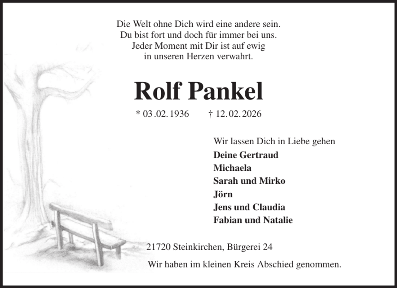 <p>Die Welt ohne Dich wird eine andere sein.<br />Du bist fort und doch für immer bei uns.<br />Jeder Moment mit Dir ist auf ewig<br />in unseren Herzen verwahrt.<br />Rolf Pankel<br />* 03 .02. 1936 † 12. 02. 2026<br />Wir lassen Dich in Liebe gehen<br />Deine Gertraud<br />Michaela<br />Sarah und Mirko<br />Jörn<br />Jens und Claudia<br />Fabian und Natalie<br />21720 Steinkirchen, Bürgerei 24<br />Wir haben im kleinen Kreis Abschied genommen.</p>