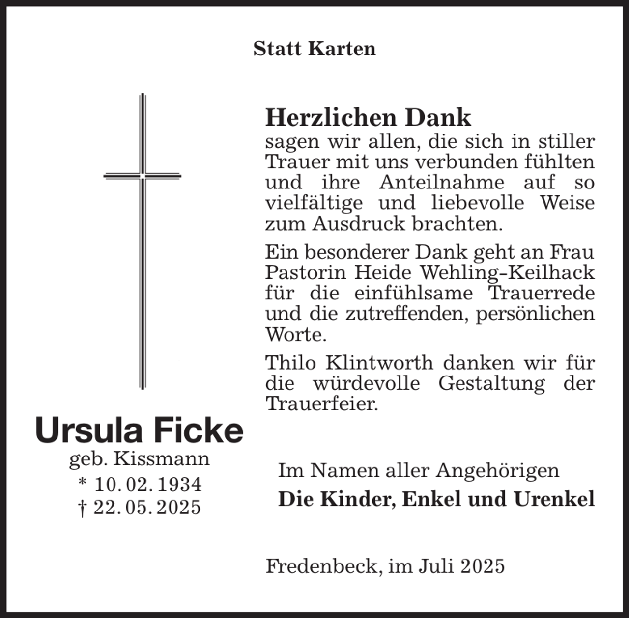 <p>Statt Karten<br />Herzlichen Dank<br />sagen wir allen, die sich in stiller Trauer mit uns verbunden fühlten und ihre Anteilnahme auf so<br />vielfältige und liebevolle Weise zum Ausdruck brachten.<br />Ein besonderer Dank geht an Frau<br />Pastorin Heide Wehling-Keilhack für die einfühlsame Trauerrede und die zutreffenden, persönlichen<br />Worte.<br />Thilo Klintworth danken wir für die würdevolle Gestaltung der Trauerfeier.<br />Im Namen aller Angehörigen<br />Die Kinder, Enkel und Urenkel<br />Fredenbeck, im Juli 2025<br />Ursula Ficke<br />geb. Kissmann<br />* 10. 02. 1934<br />† 22. 05. 2025</p>
