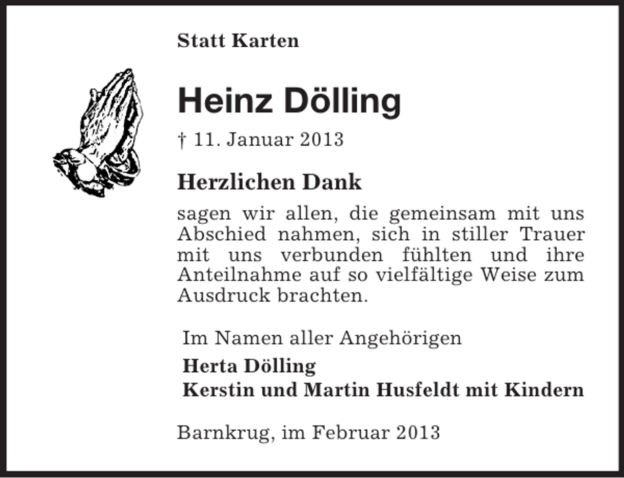 <p>Statt Karten</p><p>Heinz Dölling<br />† 11. Januar 2013</p><p>Herzlichen Dank<br />sagen wir allen, die gemeinsam mit uns<br />Abschied nahmen, sich in stiller Trauer<br />mit uns verbunden fühlten und ihre<br />Anteilnahme auf so vielfältige Weise zum<br />Ausdruck brachten.<br />Im Namen aller Angehörigen<br />Herta Dölling<br />Kerstin und Martin Husfeldt mit Kindern<br />Barnkrug, im Februar 2013</p>