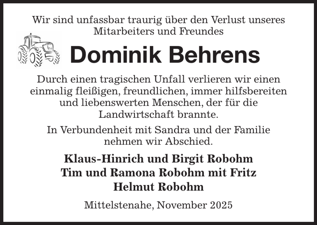 <p>Wir sind unfassbar traurig über den Verlust unseres Mitarbeiters und Freundes<br />Dominik Behrens<br />Durch einen tragischen Unfall verlieren wir einen<br />einmalig fleißigen, freundlichen, immer hilfsbereiten und liebenswerten Menschen, der für die<br />Landwirtschaft brannte.<br />In Verbundenheit mit Sandra und der Familie<br />nehmen wir Abschied.<br />Klaus-Hinrich und Birgit Robohm<br />Tim und Ramona Robohm mit Fritz<br />Helmut Robohm<br />Mittelstenahe, November 2025</p>