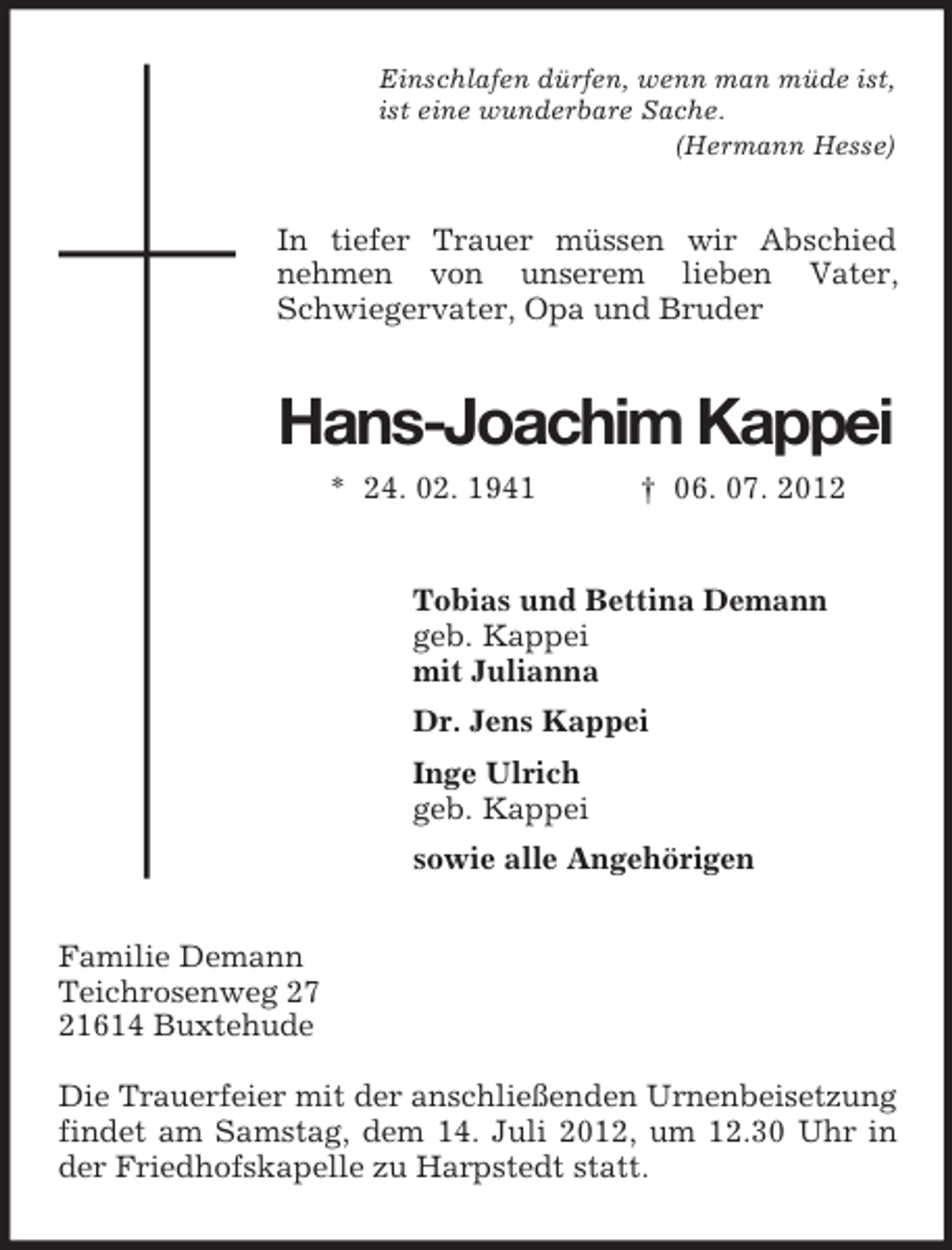 <p>Einschlafen dürfen, wenn man müde ist,<br />ist eine wunderbare Sache.<br />(Hermann Hesse)</p><p>In tiefer Trauer müssen wir Abschied<br />nehmen von unserem lieben Vater,<br />Schwiegervater, Opa und Bruder</p><p>Hans-Joachim Kappei<br />* 24. 02. 1941</p><p>† 06. 07. 2012</p><p>Tobias und Bettina Demann<br />geb. Kappei<br />mit Julianna<br />Dr. Jens Kappei<br />Inge Ulrich<br />geb. Kappei<br />sowie alle Angehörigen<br />Familie Demann<br />Teichrosenweg 27<br />21614 Buxtehude<br />Die Trauerfeier mit der anschließenden Urnenbeisetzung<br />findet am Samstag, dem 14. Juli 2012, um 12.30 Uhr in<br />der Friedhofskapelle zu Harpstedt statt.</p>