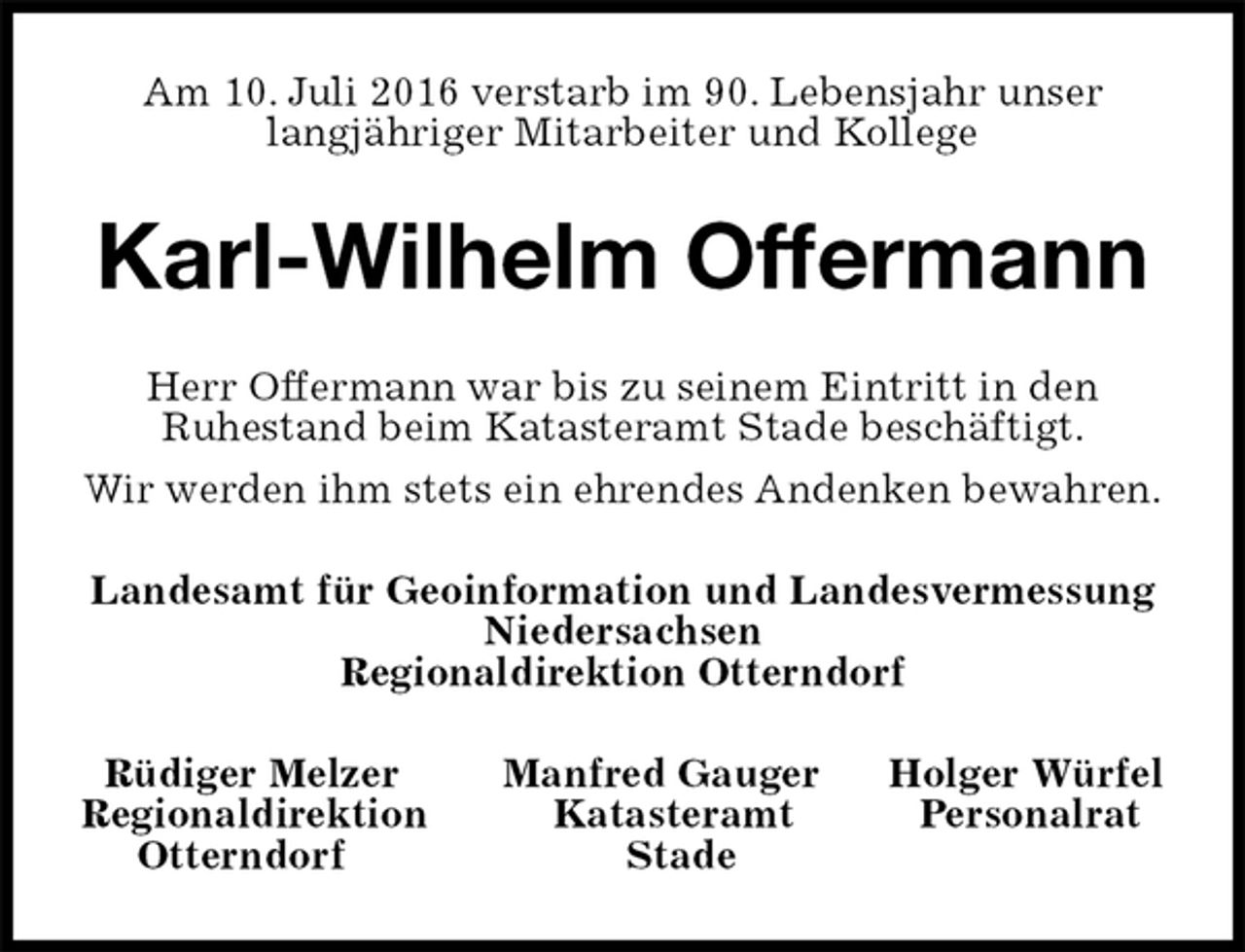 <p>Am 10. Juli 2016 verstarb im 90. Lebensjahr unser<br />langjähriger Mitarbeiter und Kollege<br />Karl-Wilhelm Offermann<br />Herr Offermann war bis zu seinem Eintritt in den<br />Ruhestand beim Katasteramt Stade beschäftigt.<br />Wir werden ihm stets ein ehrendes Andenken bewahren.<br />Landesamt für Geoinformation und Landesvermessung<br />Niedersachsen<br />Regionaldirektion Otterndorf<br />Rüdiger Melzer Manfred Gauger Holger Würfel<br />Regionaldirektion Katasteramt Personalrat<br />Otterndorf Stade</p>