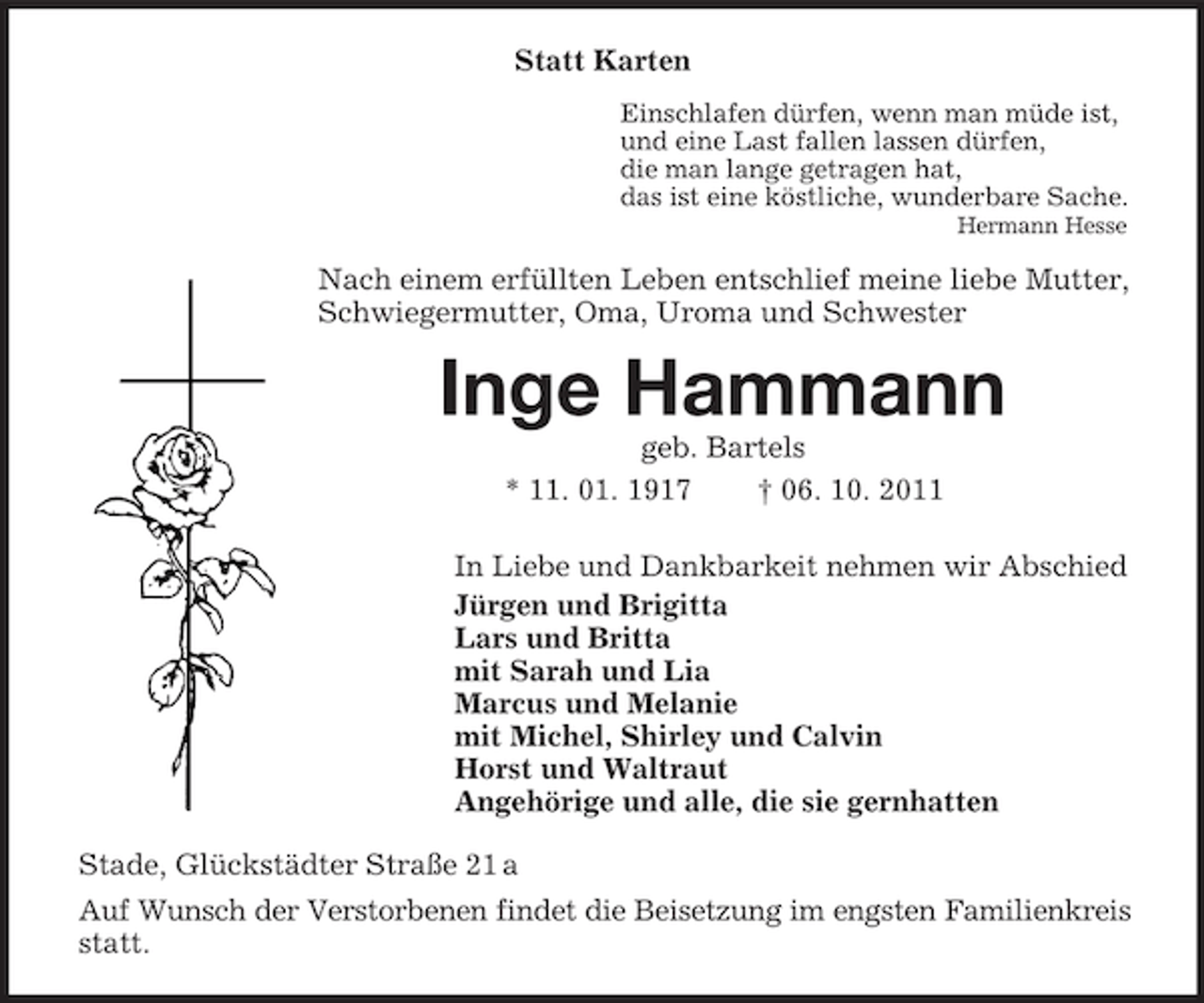 <p>Statt Karten<br />Einschlafen dürfen, wenn man müde ist,<br />und eine Last fallen lassen dürfen,<br />die man lange getragen hat,<br />das ist eine köstliche, wunderbare Sache.<br />Hermann Hesse</p><p>Nach einem erfüllten Leben entschlief meine liebe Mutter,<br />Schwiegermutter, Oma, Uroma und Schwester</p><p>Inge Hammann<br />geb. Bartels<br />* 11. 01. 1917<br />† 06. 10. 2011<br />In Liebe und Dankbarkeit nehmen wir Abschied<br />Jürgen und Brigitta<br />Lars und Britta<br />mit Sarah und Lia<br />Marcus und Melanie<br />mit Michel, Shirley und Calvin<br />Horst und Waltraut<br />Angehörige und alle, die sie gernhatten<br />Stade, Glückstädter Straße 21 a<br />Auf Wunsch der Verstorbenen findet die Beisetzung im engsten Familienkreis<br />statt.</p>