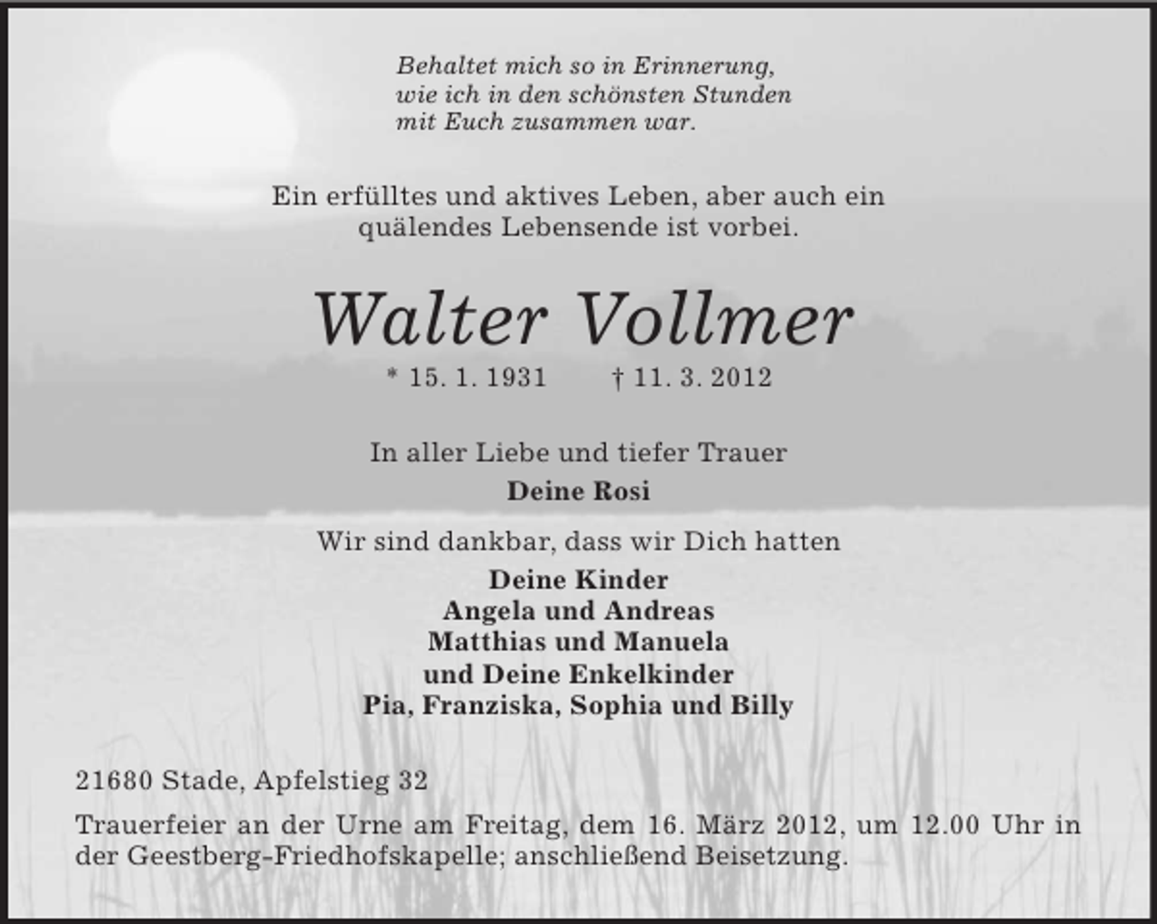 <p>Behaltet mich so in Erinnerung,<br />wie ich in den schönsten Stunden<br />mit Euch zusammen war.<br />Ein erfülltes und aktives Leben, aber auch ein<br />quälendes Lebensende ist vorbei.<br />Walter Vollmer<br />* 15. 1. 1931 † 11. 3. 2012<br />In aller Liebe und tiefer Trauer<br />Deine Rosi<br />Wir sind dankbar, dass wir Dich hatten<br />Deine Kinder<br />Angela und Andreas<br />Matthias und Manuela<br />und Deine Enkelkinder<br />Pia, Franziska, Sophia und Billy<br />21680 Stade, Apfelstieg 32<br />Trauerfeier an der Urne am Freitag, dem 16. März 2012, um 12.00 Uhr in der Geestberg-Friedhofskapelle; anschließend Beisetzung.</p>