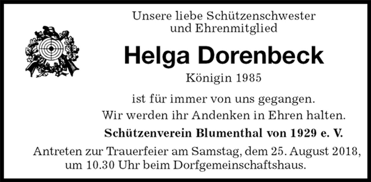 <p>Unsere liebe Schützenschwester<br />und Ehrenmitglied<br />Helga Dorenbeck<br />Königin 1985<br />Schützenverein Blumenthal von 1929 e. V.<br />Antreten zur Trauerfeier am Samstag, dem 25. August 2018,<br />um 10.30 Uhr beim Dorfgemeinschaftshaus.<br />ist für immer von uns gegangen.<br />Wir werden ihr Andenken in Ehren halten.</p>