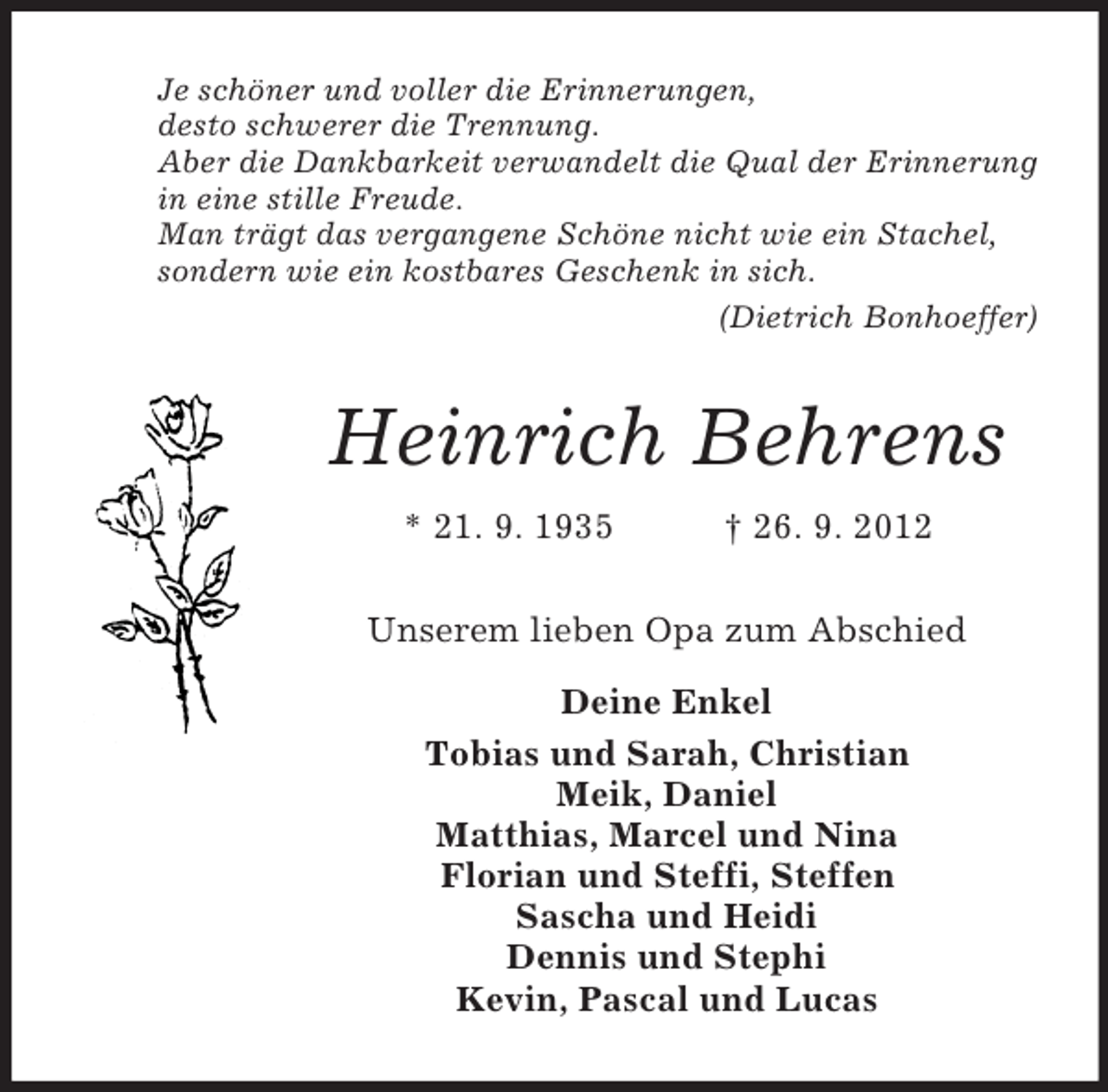 <p>Je schöner und voller die Erinnerungen,<br />desto schwerer die Trennung.<br />Aber die Dankbarkeit verwandelt die Qual der Erinnerung<br />in eine stille Freude.<br />Man trägt das vergangene Schöne nicht wie ein Stachel,<br />sondern wie ein kostbares Geschenk in sich.<br />(Dietrich Bonhoeffer)<br />Heinrich Behrens<br />* 21. 9. 1935 † 26. 9. 2012<br />Unserem lieben Opa zum Abschied</p><p>Deine Enkel<br />Tobias und Sarah, Christian<br />Meik, Daniel<br />Matthias, Marcel und Nina<br />Florian und Steffi, Steffen<br />Sascha und Heidi<br />Dennis und Stephi<br />Kevin, Pascal und Lucas</p>