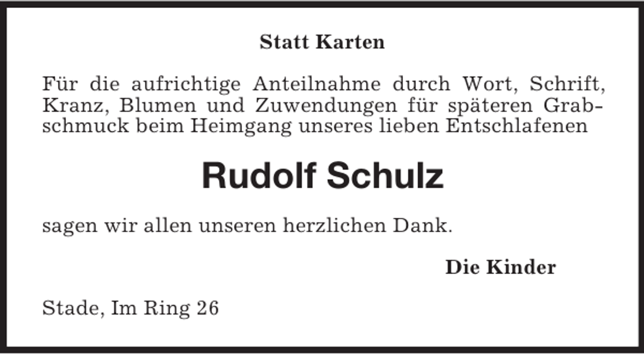 <p>Statt Karten<br />Für die aufrichtige Anteilnahme durch Wort, Schrift,<br />Kranz, Blumen und Zuwendungen für späteren Grabschmuck beim Heimgang unseres lieben Entschlafenen</p><p>Rudolf Schulz<br />sagen wir allen unseren herzlichen Dank.<br />Die Kinder<br />Stade, Im Ring 26</p>
