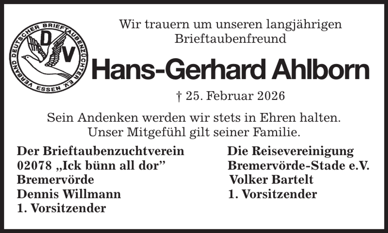 <p>Wir trauern um unseren langjährigen<br />Brieftaubenfreund<br />Hans-Gerhard Ahlborn<br />† 25. Februar 2026<br />Sein Andenken werden wir stets in Ehren halten.<br />Unser Mitgefühl gilt seiner Familie.<br />Der Brieftaubenzuchtverein Die Reisevereinigung<br />02078 „Ick bünn all dor” Bremervörde-Stade e.V.<br />Bremervörde Volker Bartelt<br />Dennis Willmann 1. Vorsitzender<br />1. Vorsitzender</p>