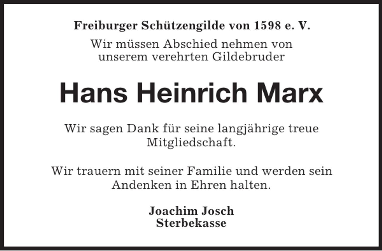 <p>Freiburger Schützengilde von 1598 e. V.<br />Wir müssen Abschied nehmen von<br />unserem verehrten Gildebruder<br />Hans Heinrich Marx<br />Wir sagen Dank für seine langjährige treue<br />Mitgliedschaft.</p><p>Wir trauern mit seiner Familie und werden sein<br />Andenken in Ehren halten.<br />Joachim Josch<br />Sterbekasse</p>