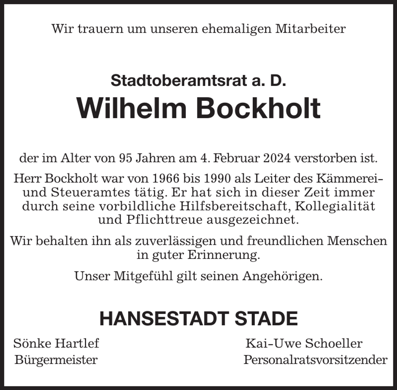 <p>Wir trauern um unseren ehemaligen Mitarbeiter<br />Stadtoberamtsrat a. D.<br />Wilhelm Bockholt<br />der im Alter von 95 Jahren am 4. Februar 2024 verstorben ist.<br />Herr Bockholt war von 1966 bis 1990 als Leiter des Kämmerei- und Steueramtes tätig. Er hat sich in dieser Zeit immer durch seine vorbildliche Hilfsbereitschaft, Kollegialität und Pflichttreue ausgezeichnet.</p><p>Wir behalten ihn als zuverlässigen und freundlichen Menschen in guter Erinnerung.</p><p>Unser Mitgefühl gilt seinen Angehörigen.<br />HANSESTADT STADE<br />Sönke Hartlef Kai-Uwe Schoeller<br />Bürgermeister Personalratsvorsitzender</p>