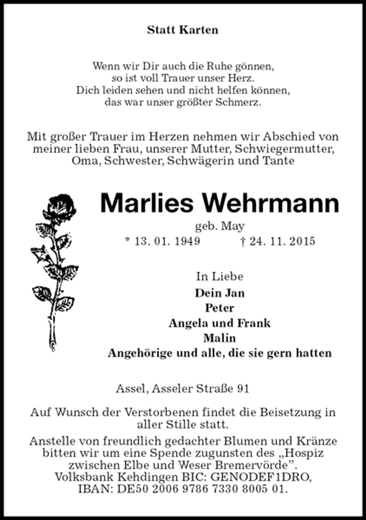 <p>Statt Karten<br />Wenn wir Dir auch die Ruhe gönnen,<br />so ist voll Trauer unser Herz.<br />Dich leiden sehen und nicht helfen können,<br />das war unser größter Schmerz.<br />Mit großer Trauer im Herzen nehmen wir Abschied von meiner lieben Frau, unserer Mutter, Schwiegermutter, Oma, Schwester, Schwägerin und Tante<br />Marlies Wehrmann<br />geb. May<br />* 13. 01. 1949 † 24. 11. 2015<br />In Liebe<br />Dein Jan<br />Peter<br />Angela und Frank<br />Malin<br />Angehörige und alle, die sie gern hatten<br />Assel, Asseler Straße 91</p><p>Auf Wunsch der Verstorbenen findet die Beisetzung in aller Stille statt.<br />Anstelle von freundlich gedachter Blumen und Kränze bitten wir um eine Spende zugunsten des „Hospiz<br />zwischen Elbe und Weser Bremervörde”.<br />Volksbank Kehdingen BIC: GENODEF1DRO,<br />IBAN: DE50 2006 9786 7330 8005 01.</p>