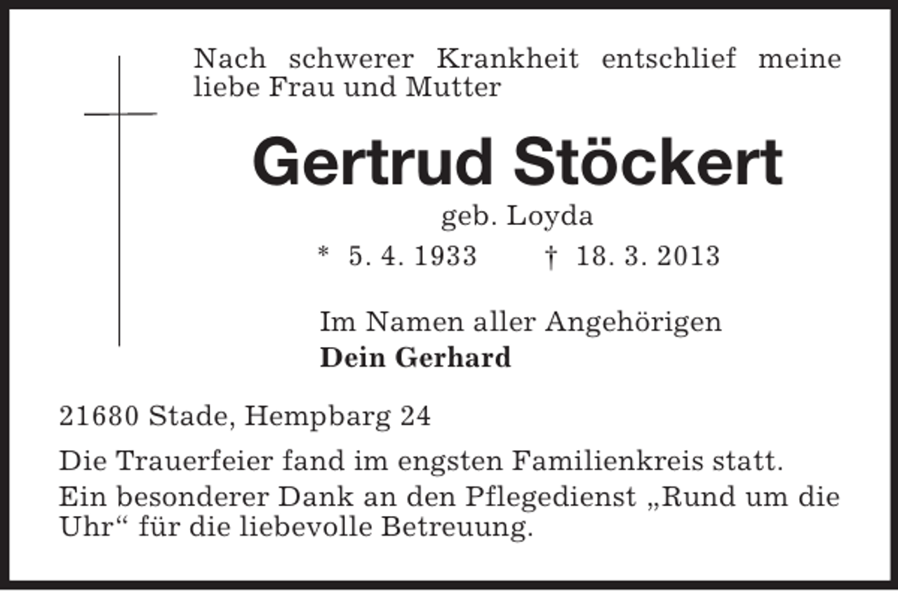 <p>Nach schwerer Krankheit entschlief meine liebe Frau und Mutter<br />Gertrud Stöckert<br />geb. Loyda<br />* 5. 4. 1933 † 18. 3. 2013<br />Im Namen aller Angehörigen<br />Dein Gerhard<br />21680 Stade, Hempbarg 24<br />Die Trauerfeier fand im engsten Familienkreis statt.<br />Ein besonderer Dank an den Pflegedienst „Rund um die Uhr“ für die liebevolle Betreuung.</p>