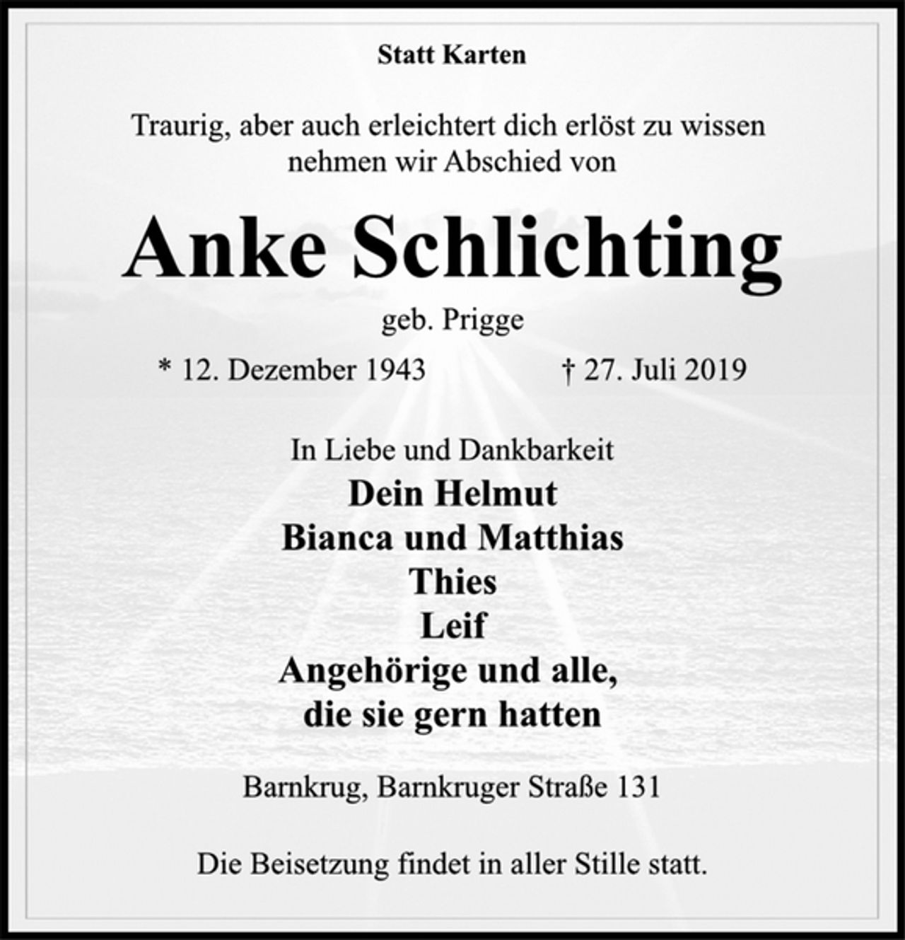 <p>Statt Karten<br />Traurig, aber auch erleichtert dich erlöst zu wissen<br />nehmen wir Abschied von<br />Anke Schlichting<br />geb. Prigge<br />* 12. Dezember 1943 † 27. Juli 2019<br />In Liebe und Dankbarkeit<br />Dein Helmut<br />Bianca und Matthias<br />Thies<br />Leif<br />Angehörige und alle,<br />die sie gern hatten<br />Barnkrug, Barnkruger Straße 131<br />Die Beisetzung findet in aller Stille statt.</p>