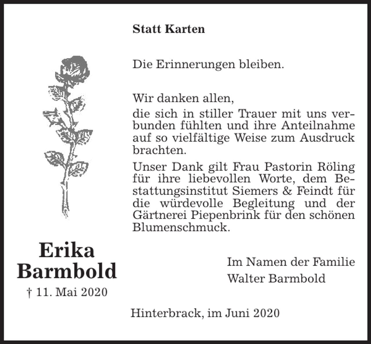 <p>Statt Karten<br />Die Erinnerungen bleiben.<br />Wir danken allen,<br />die sich in stiller Trauer mit uns verbunden fühlten und ihre Anteilnahme auf so vielfältige Weise zum Ausdruck brachten.<br />Unser Dank gilt Frau Pastorin Röling für ihre liebevollen Worte, dem Be-<br />stattungsinstitut Siemers &amp; Feindt für die würdevolle Begleitung und der Gärtnerei Piepenbrink für den schönen<br />Blumenschmuck.<br />Im Namen der Familie<br />Walter Barmbold<br />Hinterbrack, im Juni 2020</p>
<p>Erika<br />Barmbold<br />† 11. Mai 2020</p>