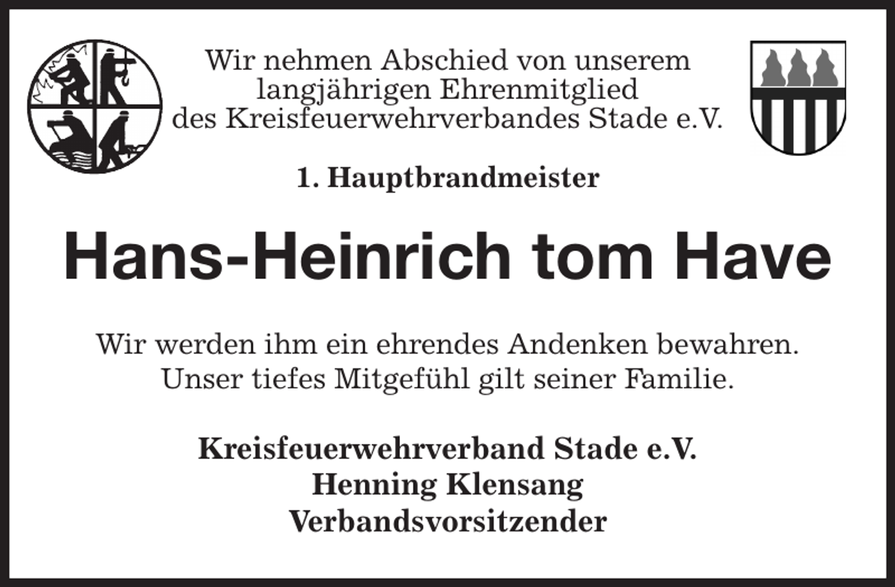 <p>Wir nehmen Abschied von unserem<br />langjährigen Ehrenmitglied<br />des Kreisfeuerwehrverbandes Stade e.V.</p><p>1. Hauptbrandmeister<br />Hans-Heinrich tom Have<br />Wir werden ihm ein ehrendes Andenken bewahren.<br />Unser tiefes Mitgefühl gilt seiner Familie.<br />Kreisfeuerwehrverband Stade e.V.<br />Henning Klensang<br />Verbandsvorsitzender</p>
