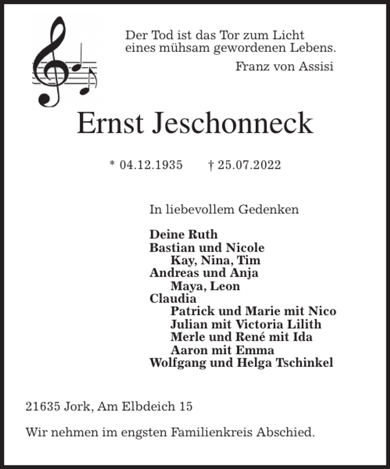 <p>Der Tod ist das Tor zum Licht<br />eines mühsam gewordenen Lebens.<br />Franz von Assisi<br />Ernst Jeschonneck</p><p>* 04.12.1935 † 25.07.2022<br />In liebevollem Gedenken</p><p>Deine Ruth<br />Bastian und Nicole<br />Kay, Nina, Tim<br />Andreas und Anja<br />Maya, Leon<br />Claudia<br />Patrick und Marie mit Nico<br />Julian mit Victoria Lilith<br />Merle und René mit Ida<br />Aaron mit Emma<br />Wolfgang und Helga Tschinkel<br />21635 Jork, Am Elbdeich 15</p><p>Wir nehmen im engsten Familienkreis Abschied.</p>