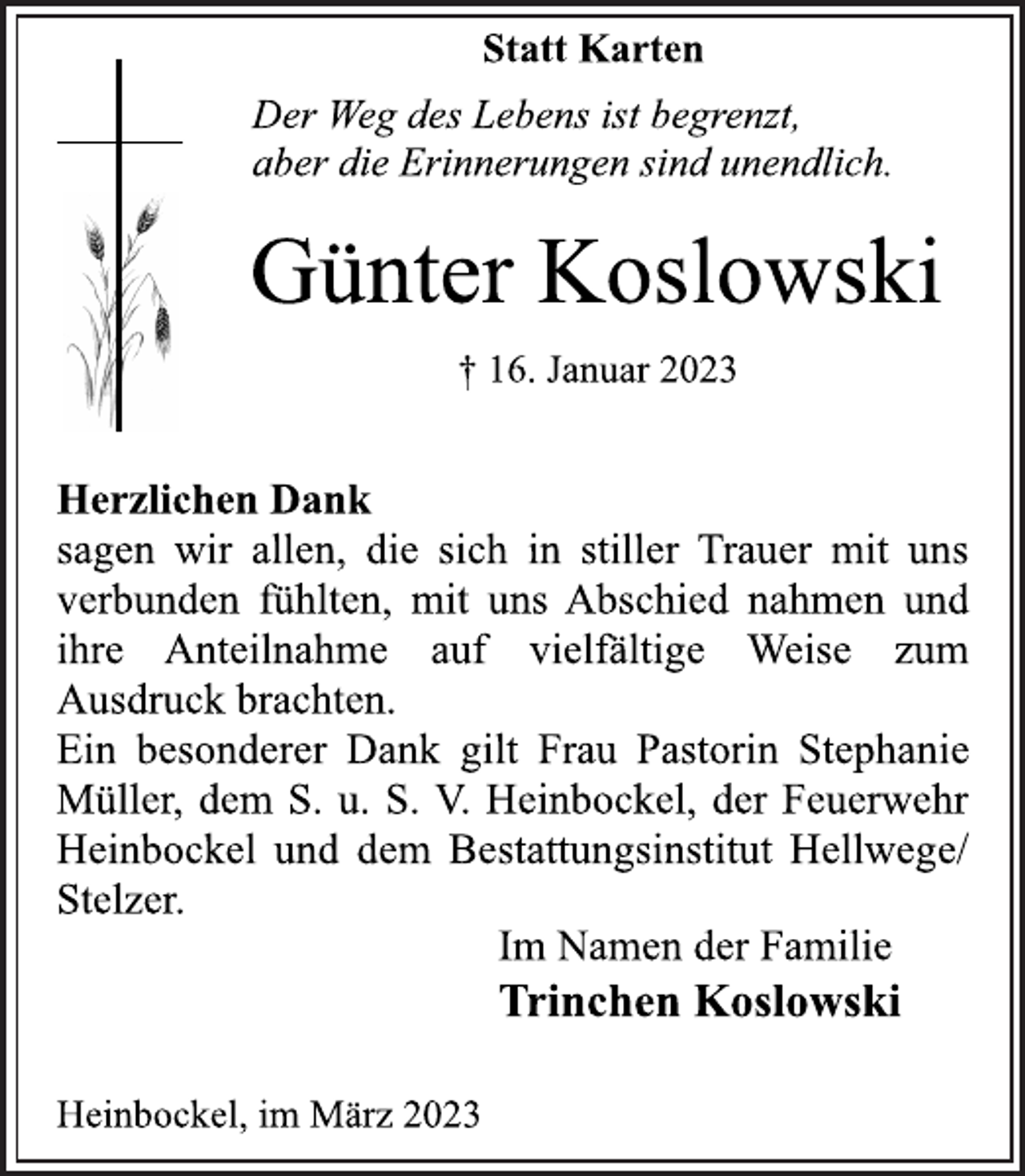 <p>Statt Karten<br />Der Weg des Lebens ist begrenzt,<br />aber die Erinnerungen sind unendlich.<br />Günter Koslowski<br />† 16. Januar 2023<br />Herzlichen Dank<br />sagen wir allen, die sich in stiller Trauer mit uns<br />verbunden fühlten, mit uns Abschied nahmen und<br />ihre Anteilnahme auf vielfältige Weise zum<br />Ausdruck brachten.<br />Ein besonderer Dank gilt Frau Pastorin Stephanie<br />Müller, dem S. u. S. V. Heinbockel, der Feuerwehr<br />Heinbockel und dem Bestattungsinstitut Hellwege/<br />Stelzer<br />Im Namen der Familie<br />Trinchen Koslowski<br />Heinbockel, im März 2023</p>