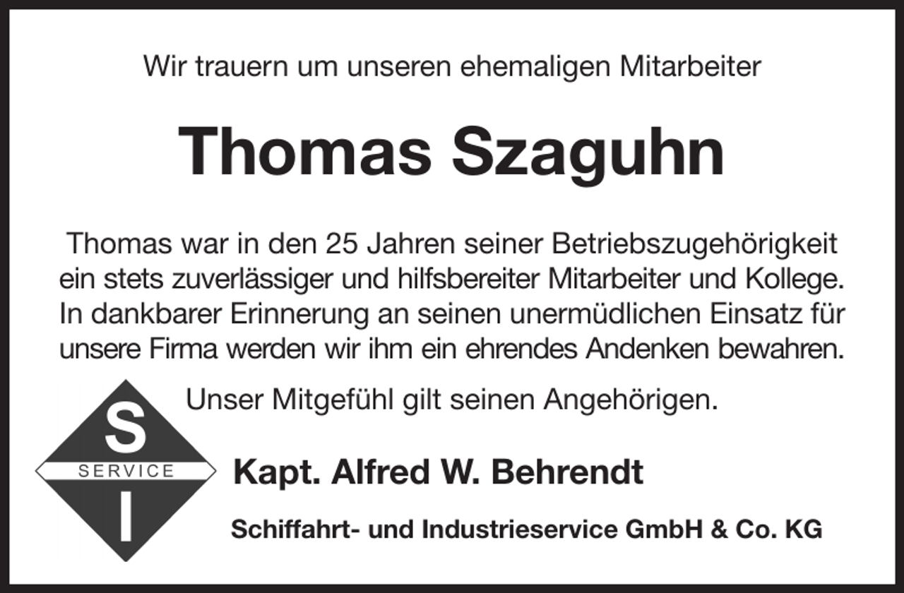 <p>Wir trauern um unseren ehemaligen Mitarbeiter<br />Thomas Szaguhn<br />Thomas war in den 25 Jahren seiner Betriebszugehörigkeit<br />ein stets zuverlässiger und hilfsbereiter Mitarbeiter und Kollege.<br />In dankbarer Erinnerung an seinen unermüdlichen Einsatz für unsere Firma werden wir ihm ein ehrendes Andenken bewahren.<br />Unser Mitgefühl gilt seinen Angehörigen.<br />Kapt. Alfred W. Behrendt<br />Schiffahrt- und Industrieservice GmbH &amp; Co. KG</p>
