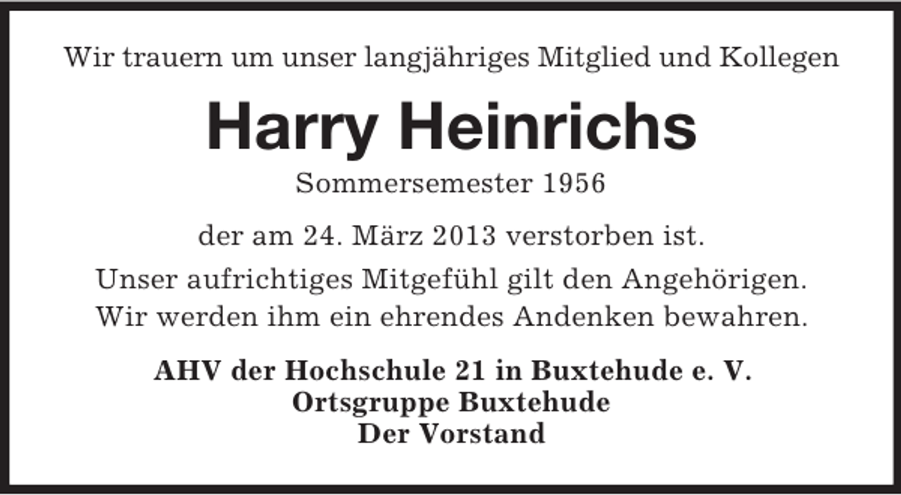 <p>Wir trauern um unser langjähriges Mitglied und Kollegen</p><p>Harry Heinrichs<br />Sommersemester 1956<br />der am 24. März 2013 verstorben ist.<br />Unser aufrichtiges Mitgefühl gilt den Angehörigen.<br />Wir werden ihm ein ehrendes Andenken bewahren.<br />AHV der Hochschule 21 in Buxtehude e. V.<br />Ortsgruppe Buxtehude<br />Der Vorstand</p>