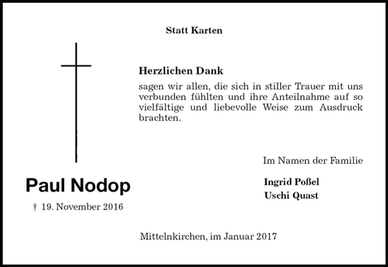 <p>Statt Karten<br />Herzlichen Dank<br />sagen wir allen, die sich in stiller Trauer mit uns<br />verbunden fühlten und ihre Anteilnahme auf so<br />vielfältige und liebevolle Weise zum Ausdruck<br />brachten.<br />Im Namen der Familie<br />Ingrid Poßel<br />Uschi Quast<br />Mittelnkirchen, im Januar 2017</p><p>Paul Nodop<br />† 19. November 2016</p>