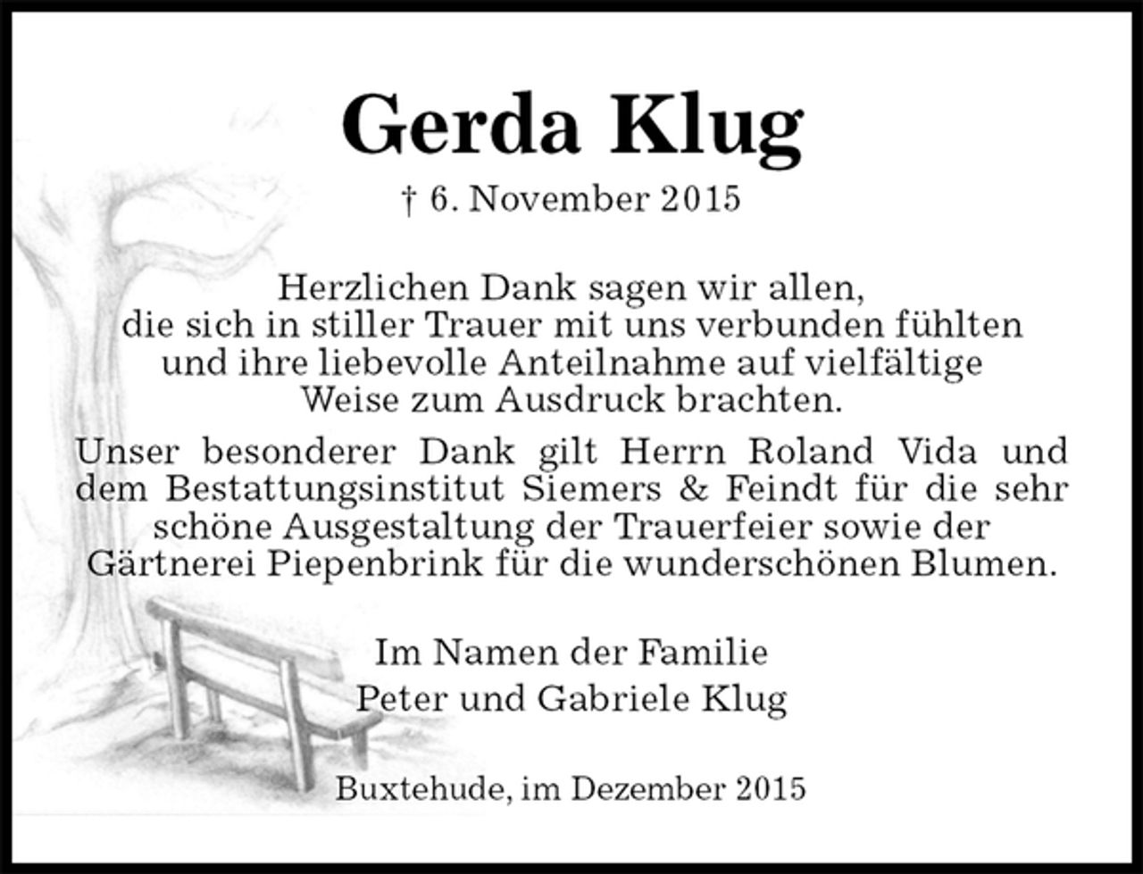 <p>Gerda Klug<br />† 6. November 2015<br />Herzlichen Dank sagen wir allen,<br />die sich in stiller Trauer mit uns verbunden fühlten<br />und ihre liebevolle Anteilnahme auf vielfältige<br />Weise zum Ausdruck brachten.<br />Unser besonderer Dank gilt Herrn Roland Vida und dem Bestattungsinstitut Siemers &amp; Feindt für die sehr schöne Ausgestaltung der Trauerfeier sowie der<br />Gärtnerei Piepenbrink für die wunderschönen Blumen.<br />Im Namen der Familie<br />Peter und Gabriele Klug<br />Buxtehude, im Dezember 2015</p>