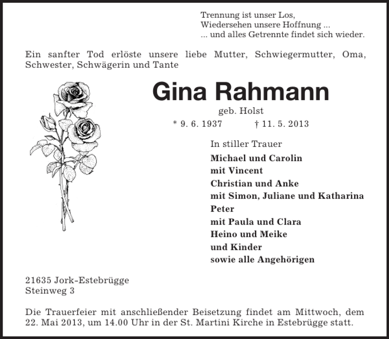 <p>Trennung ist unser Los,<br />Wiedersehen unsere Hoffnung ...<br />... und alles Getrennte findet sich wieder.</p><p>Ein sanfter Tod erlöste unsere liebe Mutter, Schwiegermutter, Oma,<br />Schwester, Schwägerin und Tante</p><p>Gina Rahmann<br />geb. Holst<br />* 9. 6. 1937<br />† 11. 5. 2013<br />In stiller Trauer<br />Michael und Carolin<br />mit Vincent<br />Christian und Anke<br />mit Simon, Juliane und Katharina<br />Peter<br />mit Paula und Clara<br />Heino und Meike<br />und Kinder<br />sowie alle Angehörigen<br />21635 Jork-Estebrügge<br />Steinweg 3<br />Die Trauerfeier mit anschließender Beisetzung findet am Mittwoch, dem<br />22. Mai 2013, um 14.00 Uhr in der St. Martini Kirche in Estebrügge statt.</p>
