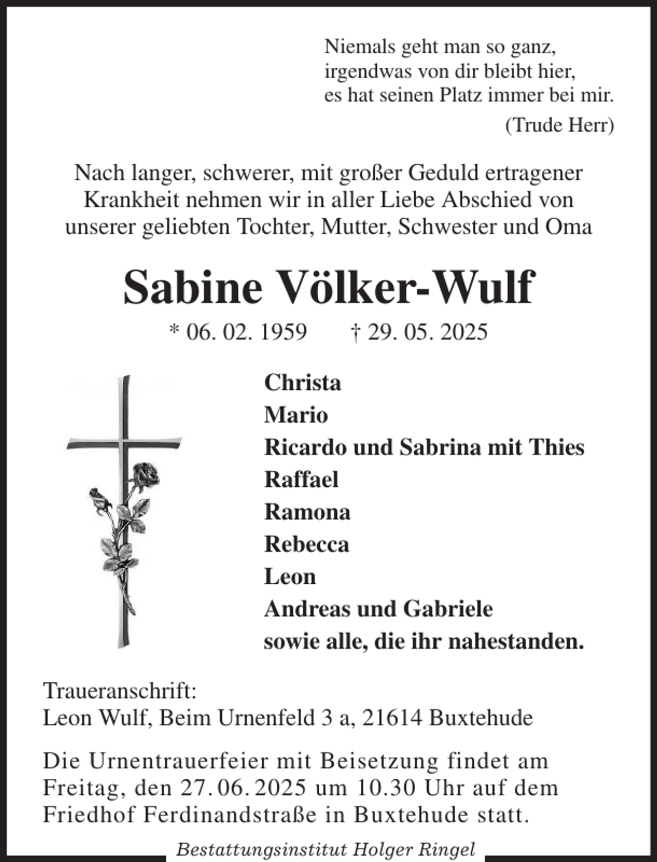 <p>Niemals geht man so ganz,<br />irgendwas von dir bleibt hier,<br />es hat seinen Platz immer bei mir.<br />(Trude Herr)<br />Nach langer, schwerer, mit großer Geduld ertragener Krankheit nehmen wir in aller Liebe Abschied von<br />unserer geliebten Tochter, Mutter, Schwester und Oma<br />Sabine Völker-Wulf<br />* 06. 02. 1959 † 29. 05. 2025<br />Christa<br />Mario<br />Ricardo und Sabrina mit Thies<br />Raffael<br />Ramona<br />Rebecca<br />Leon<br />Andreas und Gabriele<br />sowie alle, die ihr nahestanden.<br />Traueranschrift:<br />Leon Wulf, Beim Urnenfeld 3 a, 21614 Buxtehude<br />Die Urnentrauerfeier mit Beisetzung findet am<br />Freitag, den 27. 06. 2025 um 10.30 Uhr auf dem<br />Friedhof Ferdinandstraße in Buxtehude statt.<br />Bestattungsinstitut Holger Ringel</p>