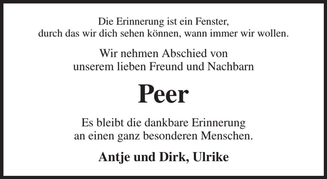 <p>Die Erinnerung ist ein Fenster,<br />durch das wir dich sehen können, wann immer wir wollen.<br />Wir nehmen Abschied von<br />unserem lieben Freund und Nachbarn<br />Peer<br />Es bleibt die dankbare Erinnerung<br />an einen ganz besonderen Menschen.<br />Antje und Dirk, Ulrike</p>